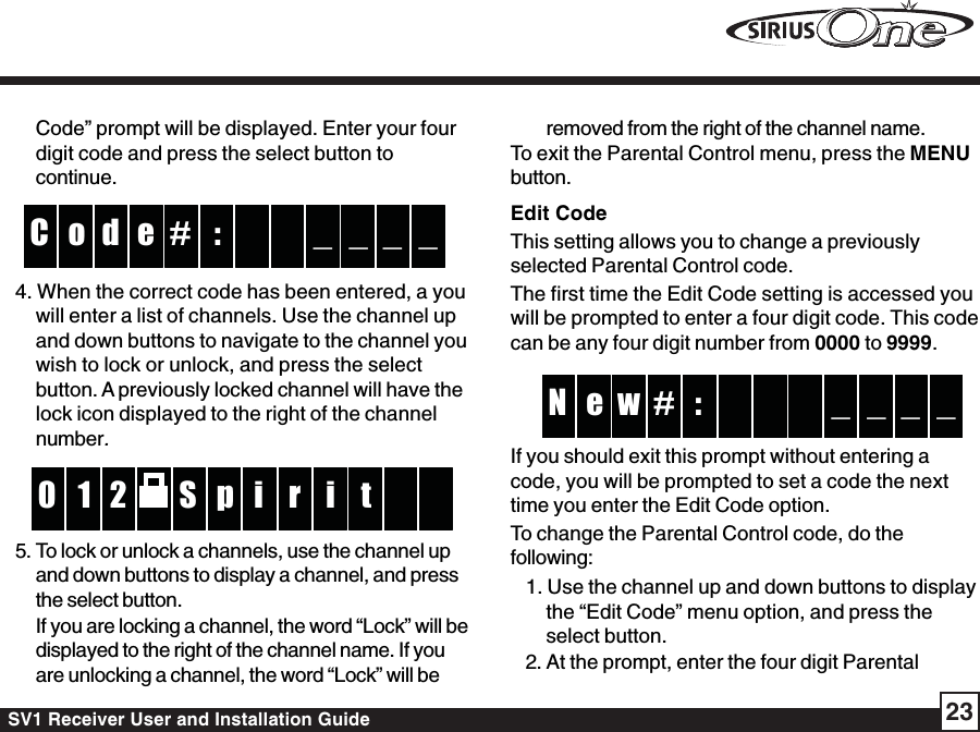 SV1 Receiver User and Installation Guide 23Code” prompt will be displayed. Enter your fourdigit code and press the select button tocontinue.:#do _ _C _ _e4. When the correct code has been entered, a youwill enter a list of channels. Use the channel upand down buttons to navigate to the channel youwish to lock or unlock, and press the selectbutton. A previously locked channel will have thelock icon displayed to the right of the channelnumber.pS2 r1 i0 t i5. To lock or unlock a channels, use the channel upand down buttons to display a channel, and pressthe select button.If you are locking a channel, the word “Lock” will bedisplayed to the right of the channel name. If youare unlocking a channel, the word “Lock” will beremoved from the right of the channel name.To exit the Parental Control menu, press the MENUbutton.Edit CodeThis setting allows you to change a previouslyselected Parental Control code.The first time the Edit Code setting is accessed youwill be prompted to enter a four digit code. This codecan be any four digit number from 0000 to 9999.:we _ _N _ _#If you should exit this prompt without entering acode, you will be prompted to set a code the nexttime you enter the Edit Code option.To change the Parental Control code, do thefollowing:1. Use the channel up and down buttons to displaythe “Edit Code” menu option, and press theselect button.2. At the prompt, enter the four digit Parental