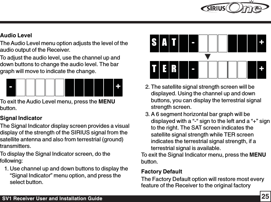 SV1 Receiver User and Installation Guide 25Audio LevelThe Audio Level menu option adjusts the level of theaudio output of the Receiver.To adjust the audio level, use the channel up anddown buttons to change the audio level. The bargraph will move to indicate the change.+-To exit the Audio Level menu, press the MENUbutton.Signal IndicatorThe Signal Indicator display screen provides a visualdisplay of the strength of the SIRIUS signal from thesatellite antenna and also from terrestrial (ground)transmitters.To display the Signal Indicator screen, do thefollowing:1. Use channel up and down buttons to display the“Signal Indicator” menu option, and press theselect button.-TA +S-RE +T2. The satellite signal strength screen will bedisplayed. Using the channel up and downbuttons, you can display the terrestrial signalstrength screen.3. A 6 segment horizontal bar graph will bedisplayed with a “-“ sign to the left and a “+” signto the right. The SAT screen indicates thesatellite signal strength while TER screenindicates the terrestrial signal strength, if aterrestrial signal is available.To exit the Signal Indicator menu, press the MENUbutton.Factory DefaultThe Factory Default option will restore most everyfeature of the Receiver to the original factory