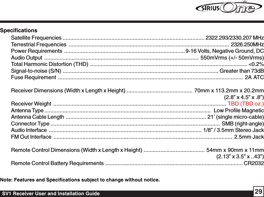 SV1 Receiver User and Installation Guide 29SpecificationsSatellite Frequencies ............................................................................................. 2322.293/2330.207 MHzTerrestrial Frequencies ......................................................................................................... 2326.250MHzPower Requirements ............................................................................... 9-16 Volts, Negative Ground, DCAudio Output ..................................................................................................... 550mVrms (+/- 50mVrms)Total Harmonic Distortion (THD) ....................................................................................................... &lt;0.2%Signal-to-noise (S/N) ...................................................................................................... Greater than 73dBFuse Requirement ......................................................................................................................... 2A  ATCReceiver Dimensions (Width x Length x Height) ........................................... 70mm x 113.2mm x 20.2mm(2.8” x 4.5” x .8”)Receiver Weight .................................................................................................................TBD (TBD oz.)Antenna Type .............................................................................................................  Low Profile MagneticAntenna Cable Length ............................................................................................ 21’ (single micro-cable)Connector Type ............................................................................................................... SMB (right-angle)Audio Interface .................................................................................................... 1/8” / 3.5mm Stereo JackFM Out Interface ..................................................................................................................... 2.5mm JackRemote Control Dimensions (Width x Length x Height) ........................................ 54mm x 90mm x 11mm(2.13” x 3.5” x ..43”)Remote Control Battery Requirements .......................................................................................... CR2032Note: Features and Specifications subject to change without notice.