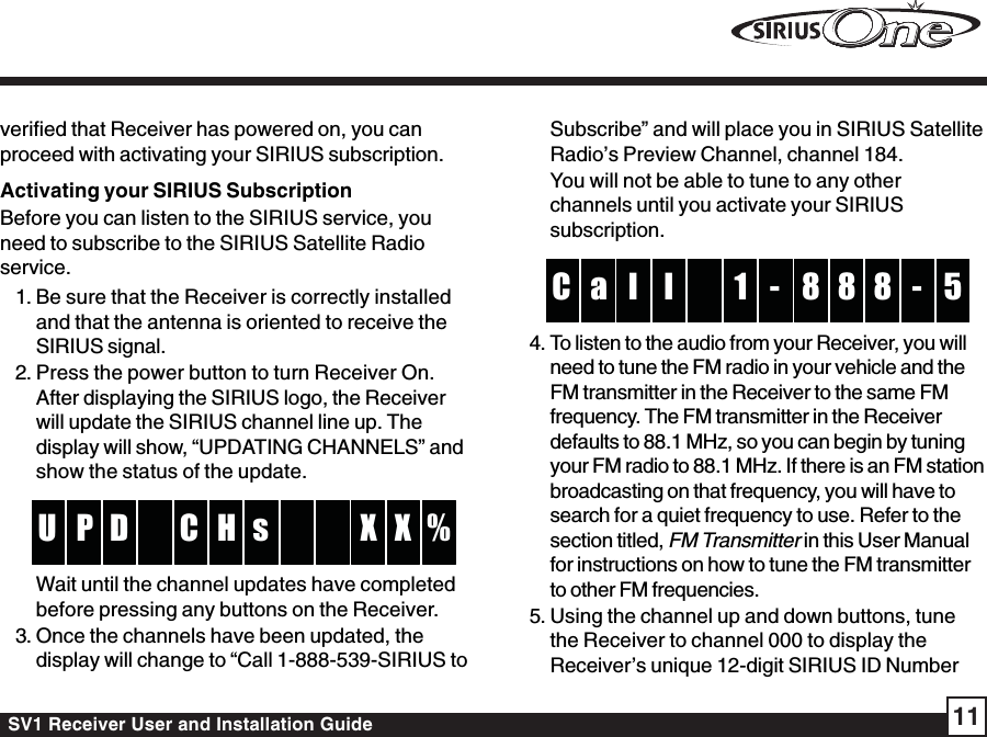 SV1 Receiver User and Installation Guide 11verified that Receiver has powered on, you canproceed with activating your SIRIUS subscription.Activating your SIRIUS SubscriptionBefore you can listen to the SIRIUS service, youneed to subscribe to the SIRIUS Satellite Radioservice.1. Be sure that the Receiver is correctly installedand that the antenna is oriented to receive theSIRIUS signal.2. Press the power button to turn Receiver On.After displaying the SIRIUS logo, the Receiverwill update the SIRIUS channel line up. Thedisplay will show, “UPDATING CHANNELS” andshow the status of the update.HCDP %U X XsWait until the channel updates have completedbefore pressing any buttons on the Receiver.3. Once the channels have been updated, thedisplay will change to “Call 1-888-539-SIRIUS toSubscribe” and will place you in SIRIUS SatelliteRadio’s Preview Channel, channel 184.You will not be able to tune to any otherchannels until you activate your SIRIUSsubscription.1l 8a 8 5C 8 -l-4. To listen to the audio from your Receiver, you willneed to tune the FM radio in your vehicle and theFM transmitter in the Receiver to the same FMfrequency. The FM transmitter in the Receiverdefaults to 88.1 MHz, so you can begin by tuningyour FM radio to 88.1 MHz. If there is an FM stationbroadcasting on that frequency, you will have tosearch for a quiet frequency to use. Refer to thesection titled, FM Transmitter in this User Manualfor instructions on how to tune the FM transmitterto other FM frequencies.5. Using the channel up and down buttons, tunethe Receiver to channel 000 to display theReceiver’s unique 12-digit SIRIUS ID Number