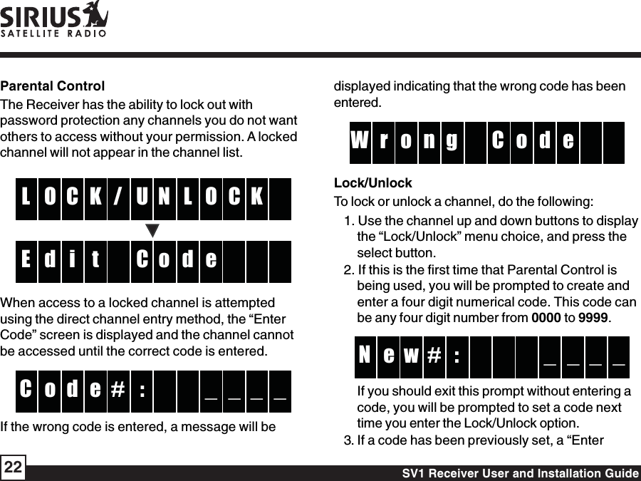 SV1 Receiver User and Installation Guide22displayed indicating that the wrong code has beenentered.go or dW enCLock/UnlockTo lock or unlock a channel, do the following:1. Use the channel up and down buttons to displaythe “Lock/Unlock” menu choice, and press theselect button.2. If this is the first time that Parental Control isbeing used, you will be prompted to create andenter a four digit numerical code. This code canbe any four digit number from 0000 to 9999.:we _ _N _ _#If you should exit this prompt without entering acode, you will be prompted to set a code nexttime you enter the Lock/Unlock option.3. If a code has been previously set, a “EnterParental ControlThe Receiver has the ability to lock out withpassword protection any channels you do not wantothers to access without your permission. A lockedchannel will not appear in the channel list.U/C LO OL C KKNCi dd eE toWhen access to a locked channel is attemptedusing the direct channel entry method, the “EnterCode” screen is displayed and the channel cannotbe accessed until the correct code is entered.:#do _ _C _ _eIf the wrong code is entered, a message will be