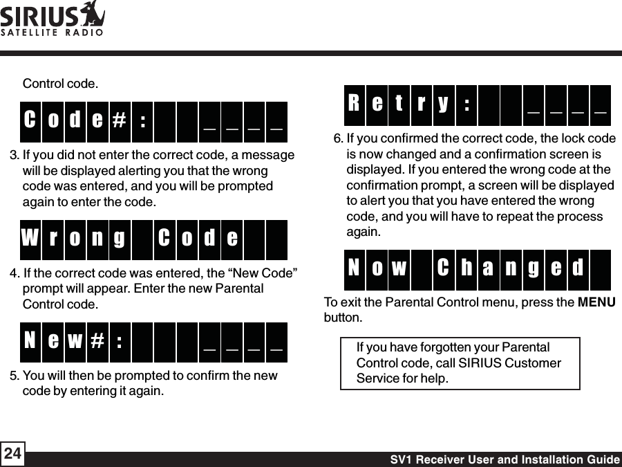 SV1 Receiver User and Installation Guide24:yte _ _R _ _r6. If you confirmed the correct code, the lock codeis now changed and a confirmation screen isdisplayed. If you entered the wrong code at theconfirmation prompt, a screen will be displayedto alert you that you have entered the wrongcode, and you will have to repeat the processagain.hCw no gN e d aTo exit the Parental Control menu, press the MENUbutton.If you have forgotten your ParentalControl code, call SIRIUS CustomerService for help.Control code.:#do _ _C _ _e3. If you did not enter the correct code, a messagewill be displayed alerting you that the wrongcode was entered, and you will be promptedagain to enter the code.go or dW enC4. If the correct code was entered, the “New Code”prompt will appear. Enter the new ParentalControl code.:we _ _N _ _#5. You will then be prompted to confirm the newcode by entering it again.