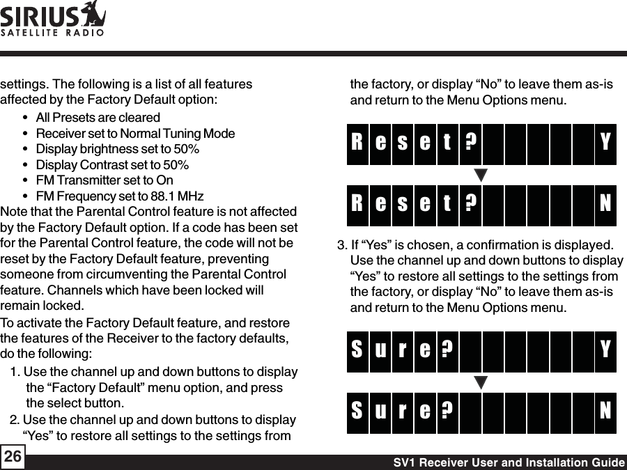 SV1 Receiver User and Installation Guide26settings. The following is a list of all featuresaffected by the Factory Default option:• All Presets are cleared• Receiver set to Normal Tuning Mode• Display brightness set to 50%• Display Contrast set to 50%• FM Transmitter set to On• FM Frequency set to 88.1 MHzNote that the Parental Control feature is not affectedby the Factory Default option. If a code has been setfor the Parental Control feature, the code will not bereset by the Factory Default feature, preventingsomeone from circumventing the Parental Controlfeature. Channels which have been locked willremain locked.To activate the Factory Default feature, and restorethe features of the Receiver to the factory defaults,do the following:1. Use the channel up and down buttons to displaythe “Factory Default” menu option, and pressthe select button.2. Use the channel up and down buttons to display“Yes” to restore all settings to the settings fromthe factory, or display “No” to leave them as-isand return to the Menu Options menu.?tse YR e?tse NR e3. If “Yes” is chosen, a confirmation is displayed.Use the channel up and down buttons to display“Yes” to restore all settings to the settings fromthe factory, or display “No” to leave them as-isand return to the Menu Options menu.?ru YS e?ru NS e