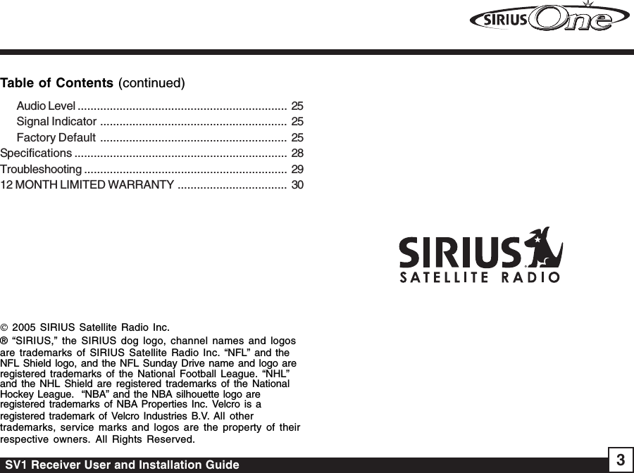 SV1 Receiver User and Installation Guide 3Table of Contents (continued)© 2005 SIRIUS Satellite Radio Inc.® “SIRIUS,” the SIRIUS dog logo, channel names and logosare trademarks of SIRIUS Satellite Radio Inc. “NFL” and theNFL Shield logo, and the NFL Sunday Drive name and logo areregistered trademarks of the National Football League. “NHL”and the NHL Shield are registered trademarks of the NationalHockey League.  “NBA” and the NBA silhouette logo areregistered trademarks of NBA Properties Inc. Velcro is aregistered trademark of Velcro Industries B.V. All othertrademarks, service marks and logos are the property of theirrespective owners. All Rights Reserved.Audio Level ................................................................. 25Signal Indicator .......................................................... 25Factory Default .......................................................... 25Specifications .................................................................. 28Troubleshooting ............................................................... 2912 MONTH LIMITED WARRANTY .................................. 30