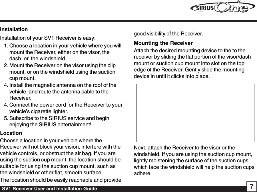 SV1 Receiver User and Installation Guide 7InstallationInstallation of your SV1 Receiver is easy:1. Choose a location in your vehicle where you willmount the Receiver, either on the visor, thedash, or  the windshield.2. Mount the Receiver on the visor using the clipmount, or on the windshield using the suctioncup mount.4. Install the magnetic antenna on the roof of thevehicle, and route the antenna cable to theReceiver.4. Connect the power cord for the Receiver to yourvehicle’s cigarette lighter.5. Subscribe to the SIRIUS service and beginenjoying the SIRIUS entertainment!LocationChoose a location in your vehicle where theReceiver will not block your vision, interfere with thevehicle controls, or obstruct the air bag. If you areusing the suction cup mount, the location should besuitable for using the suction cup mount, such asthe windshield or other flat, smooth surface.The location should be easily reachable and providegood visibility of the Receiver.Mounting the ReceiverAttach the desired mounting device to the to thereceiver by sliding the flat portion of the visor/dashmount or suction cup mount into slot on the topedge of the Receiver. Gently slide the mountingdevice in until it clicks into place.Next, attach the Receiver to the visor or thewindshield. If you are using the suction cup mount,lightly moistening the surface of the suction cupswhich face the windshield will help the suction cupsadhere.