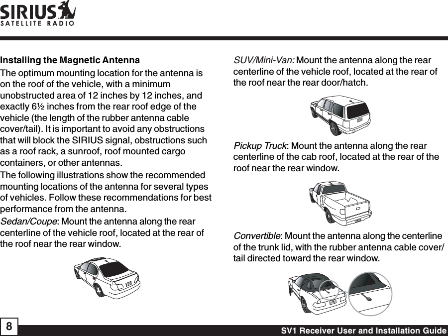 SV1 Receiver User and Installation Guide8Installing the Magnetic AntennaThe optimum mounting location for the antenna ison the roof of the vehicle, with a minimumunobstructed area of 12 inches by 12 inches, andexactly 6½ inches from the rear roof edge of thevehicle (the length of the rubber antenna cablecover/tail). It is important to avoid any obstructionsthat will block the SIRIUS signal, obstructions suchas a roof rack, a sunroof, roof mounted cargocontainers, or other antennas.The following illustrations show the recommendedmounting locations of the antenna for several typesof vehicles. Follow these recommendations for bestperformance from the antenna.Sedan/Coupe: Mount the antenna along the rearcenterline of the vehicle roof, located at the rear ofthe roof near the rear window.SUV/Mini-Van:Mount the antenna along the rearcenterline of the vehicle roof, located at the rear ofthe roof near the rear door/hatch.Pickup Truck: Mount the antenna along the rearcenterline of the cab roof, located at the rear of theroof near the rear window.Convertible: Mount the antenna along the centerlineof the trunk lid, with the rubber antenna cable cover/tail directed toward the rear window.