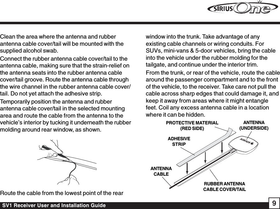 SV1 Receiver User and Installation Guide 9Clean the area where the antenna and rubberantenna cable cover/tail will be mounted with thesupplied alcohol swab.Connect the rubber antenna cable cover/tail to theantenna cable, making sure that the strain-relief onthe antenna seats into the rubber antenna cablecover/tail groove. Route the antenna cable throughthe wire channel in the rubber antenna cable cover/tail. Do not yet attach the adhesive strip.Temporarily position the antenna and rubberantenna cable cover/tail in the selected mountingarea and route the cable from the antenna to thevehicle’s interior by tucking it underneath the rubbermolding around rear window, as shown.Route the cable from the lowest point of the rearwindow into the trunk. Take advantage of anyexisting cable channels or wiring conduits. ForSUVs, mini-vans &amp; 5-door vehicles, bring the cableinto the vehicle under the rubber molding for thetailgate, and continue under the interior trim.From the trunk, or rear of the vehicle, route the cablearound the passenger compartment and to the frontof the vehicle, to the receiver. Take care not pull thecable across sharp edges that could damage it, andkeep it away from areas where it might entanglefeet. Coil any excess antenna cable in a locationwhere it can be hidden.RUBBER ANTENNACABLE COVER/TAILADHESIVESTRIPANTENNACABLEANTENNA(UNDERSIDE)PROTECTIVE MATERIAL(RED SIDE)