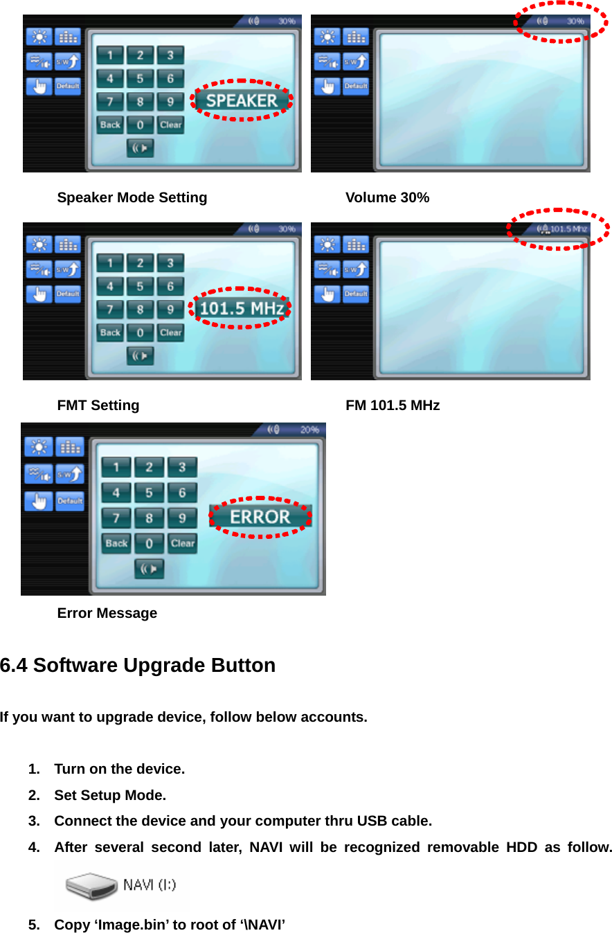      Speaker Mode Setting      Volume 30%     FMT Setting    FM 101.5 MHz   Error Message  6.4 Software Upgrade Button  If you want to upgrade device, follow below accounts.  1.  Turn on the device. 2.  Set Setup Mode. 3.  Connect the device and your computer thru USB cable. 4.  After several second later, NAVI will be recognized removable HDD as follow.  5.  Copy ‘Image.bin’ to root of ‘\NAVI’ 