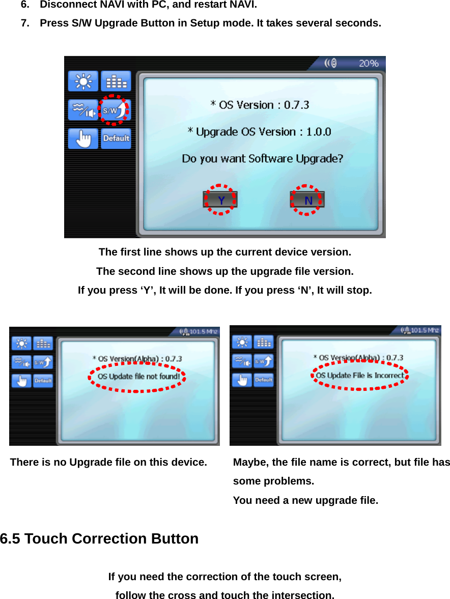 6.  Disconnect NAVI with PC, and restart NAVI. 7.  Press S/W Upgrade Button in Setup mode. It takes several seconds.   The first line shows up the current device version.   The second line shows up the upgrade file version. If you press ‘Y’, It will be done. If you press ‘N’, It will stop.      There is no Upgrade file on this device.  Maybe, the file name is correct, but file has some problems.                                You need a new upgrade file.  6.5 Touch Correction Button  If you need the correction of the touch screen,   follow the cross and touch the intersection. 