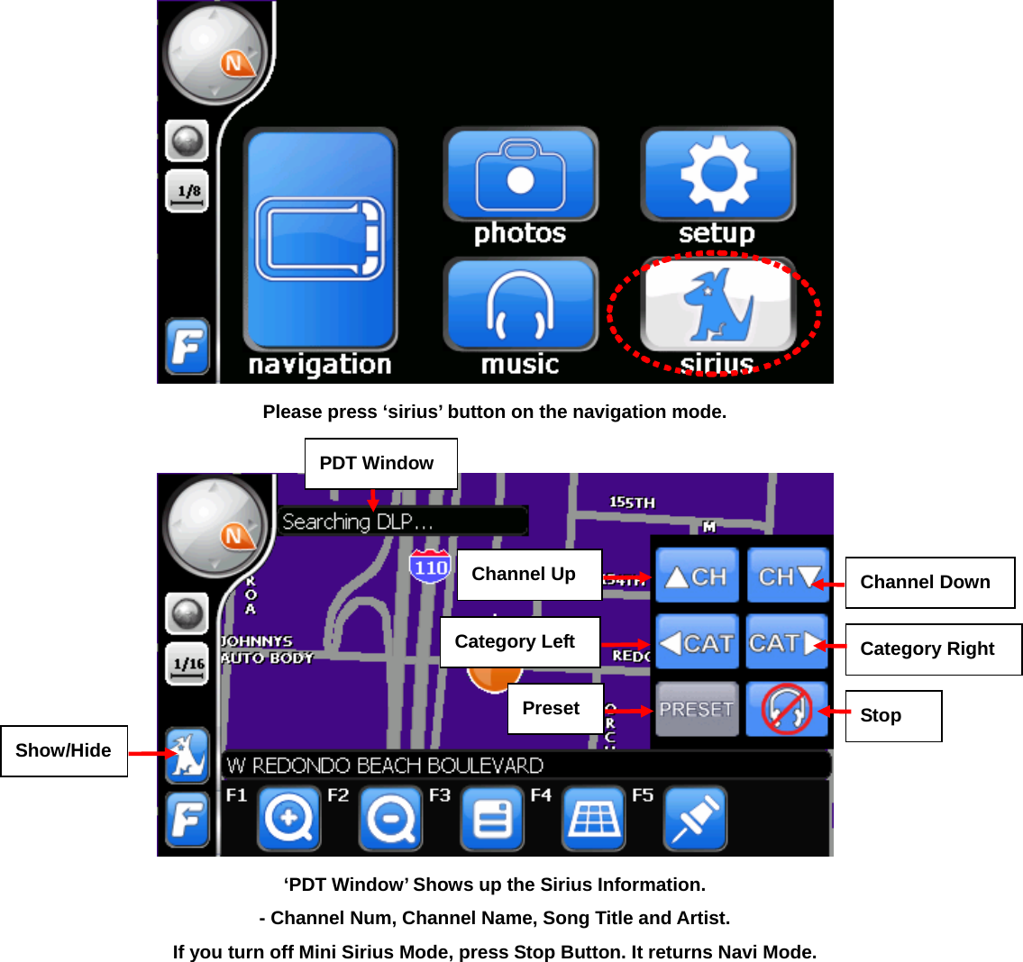  Please press ‘sirius’ button on the navigation mode.   ‘PDT Window’ Shows up the Sirius Information.   - Channel Num, Channel Name, Song Title and Artist. If you turn off Mini Sirius Mode, press Stop Button. It returns Navi Mode.  Show/Hide Channel UpCategory LeftPresetChannel DownCategory Right Stop PDT Window
