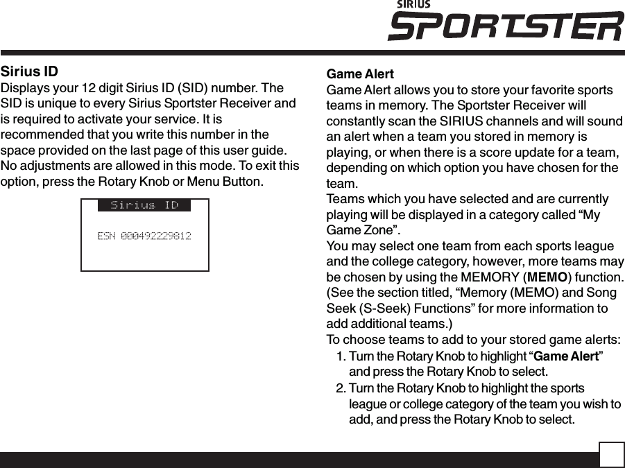 Sirius IDDisplays your 12 digit Sirius ID (SID) number. TheSID is unique to every Sirius Sportster Receiver andis required to activate your service. It isrecommended that you write this number in thespace provided on the last page of this user guide.No adjustments are allowed in this mode. To exit thisoption, press the Rotary Knob or Menu Button.Game AlertGame Alert allows you to store your favorite sportsteams in memory. The Sportster Receiver willconstantly scan the SIRIUS channels and will soundan alert when a team you stored in memory isplaying, or when there is a score update for a team,depending on which option you have chosen for theteam.Teams which you have selected and are currentlyplaying will be displayed in a category called “MyGame Zone”.You may select one team from each sports leagueand the college category, however, more teams maybe chosen by using the MEMORY (MEMO) function.(See the section titled, “Memory (MEMO) and SongSeek (S-Seek) Functions” for more information toadd additional teams.)To choose teams to add to your stored game alerts:1. Turn the Rotary Knob to highlight “Game Alert”and press the Rotary Knob to select.2. Turn the Rotary Knob to highlight the sportsleague or college category of the team you wish toadd, and press the Rotary Knob to select.