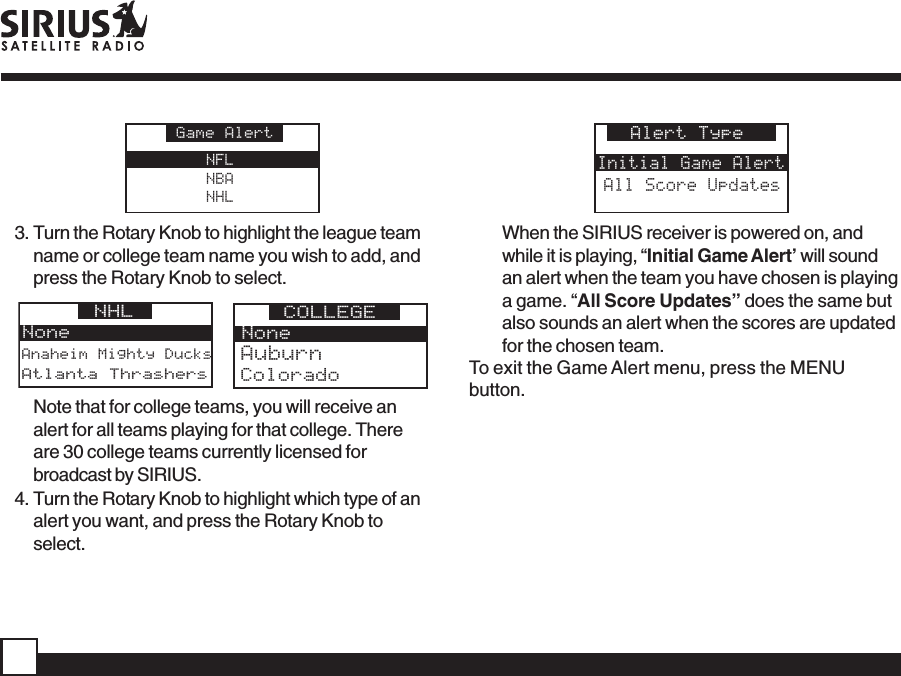NFLNBANHLGame Alert3. Turn the Rotary Knob to highlight the league teamname or college team name you wish to add, andpress the Rotary Knob to select.Anaheim Mighty DucksNoneNHL Atlanta ThrashersNoneCOLLEGEColoradoAuburnNote that for college teams, you will receive analert for all teams playing for that college. Thereare 30 college teams currently licensed forbroadcast by SIRIUS.4. Turn the Rotary Knob to highlight which type of analert you want, and press the Rotary Knob toselect.Alert TypeInitial Game AlertAll Score UpdatesWhen the SIRIUS receiver is powered on, andwhile it is playing, “Initial Game Alert’ will soundan alert when the team you have chosen is playinga game. “All Score Updates” does the same butalso sounds an alert when the scores are updatedfor the chosen team.To exit the Game Alert menu, press the MENUbutton.