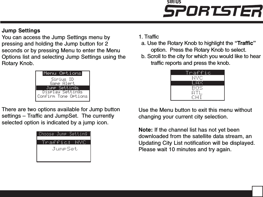 Jump SettingsYou can access the Jump Settings menu bypressing and holding the Jump button for 2seconds or by pressing Menu to enter the MenuOptions list and selecting Jump Settings using theRotary Knob.There are two options available for Jump buttonsettings – Traffic and JumpSet.  The currentlyselected option is indicated by a jump icon.1. Traffica. Use the Rotary Knob to highlight the “Traffic”option.  Press the Rotary Knob to select.b. Scroll to the city for which you would like to heartraffic reports and press the knob.Use the Menu button to exit this menu withoutchanging your current city selection.Note: If the channel list has not yet beendownloaded from the satellite data stream, anUpdating City List notification will be displayed.Please wait 10 minutes and try again.Menu OptionsSirius IDGame AlertJump SettingsDisplay SettingsConfirm Tone Options