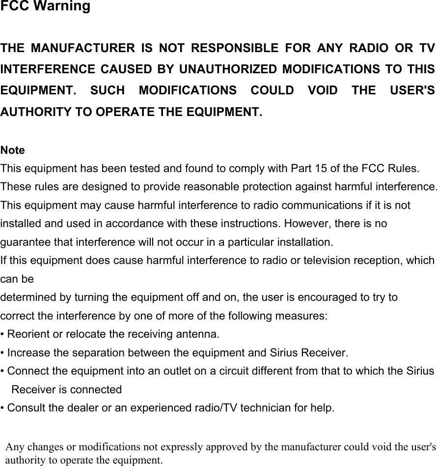 FCC Warning  THE MANUFACTURER IS NOT RESPONSIBLE FOR ANY RADIO OR TV INTERFERENCE CAUSED BY UNAUTHORIZED MODIFICATIONS TO THIS EQUIPMENT. SUCH MODIFICATIONS COULD VOID THE USER&apos;S AUTHORITY TO OPERATE THE EQUIPMENT.  Note This equipment has been tested and found to comply with Part 15 of the FCC Rules. These rules are designed to provide reasonable protection against harmful interference. This equipment may cause harmful interference to radio communications if it is not installed and used in accordance with these instructions. However, there is no guarantee that interference will not occur in a particular installation.   If this equipment does cause harmful interference to radio or television reception, which can be   determined by turning the equipment off and on, the user is encouraged to try to correct the interference by one of more of the following measures: • Reorient or relocate the receiving antenna. • Increase the separation between the equipment and Sirius Receiver. • Connect the equipment into an outlet on a circuit different from that to which the Sirius Receiver is connected • Consult the dealer or an experienced radio/TV technician for help.  Any changes or modifications not expressly approved by the manufacturer could void the user&apos;sauthority to operate the equipment.