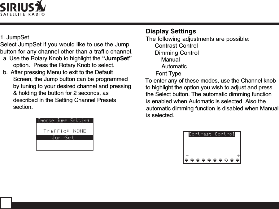 1. JumpSetSelect JumpSet if you would like to use the Jumpbutton for any channel other than a traffic channel.a. Use the Rotary Knob to highlight the “JumpSet”option.  Press the Rotary Knob to select.b.  After pressing Menu to exit to the DefaultScreen, the Jump button can be programmedby tuning to your desired channel and pressing&amp; holding the button for 2 seconds, asdescribed in the Setting Channel Presetssection.Display SettingsThe following adjustments are possible:Contrast ControlDimming ControlManualAutomaticFont TypeTo enter any of these modes, use the Channel knobto highlight the option you wish to adjust and pressthe Select button. The automatic dimming functionis enabled when Automatic is selected. Also the automatic dimming function is disabled when Manual is selected.