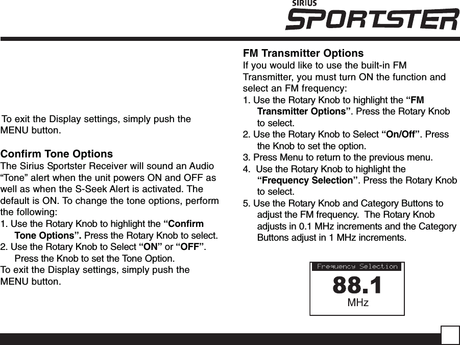 To exit the Display settings, simply push theMENU button.Confirm Tone OptionsThe Sirius Sportster Receiver will sound an Audio“Tone” alert when the unit powers ON and OFF aswell as when the S-Seek Alert is activated. Thedefault is ON. To change the tone options, performthe following:1. Use the Rotary Knob to highlight the “ConfirmTone Options”. Press the Rotary Knob to select.2. Use the Rotary Knob to Select “ON” or “OFF”.Press the Knob to set the Tone Option.To exit the Display settings, simply push theMENU button.FM Transmitter OptionsIf you would like to use the built-in FMTransmitter, you must turn ON the function andselect an FM frequency:1. Use the Rotary Knob to highlight the “FMTransmitter Options”. Press the Rotary Knobto select.2. Use the Rotary Knob to Select “On/Off”. Pressthe Knob to set the option.3. Press Menu to return to the previous menu.4.  Use the Rotary Knob to highlight the“Frequency Selection”. Press the Rotary Knobto select.5. Use the Rotary Knob and Category Buttons toadjust the FM frequency.  The Rotary Knobadjusts in 0.1 MHz increments and the CategoryButtons adjust in 1 MHz increments.