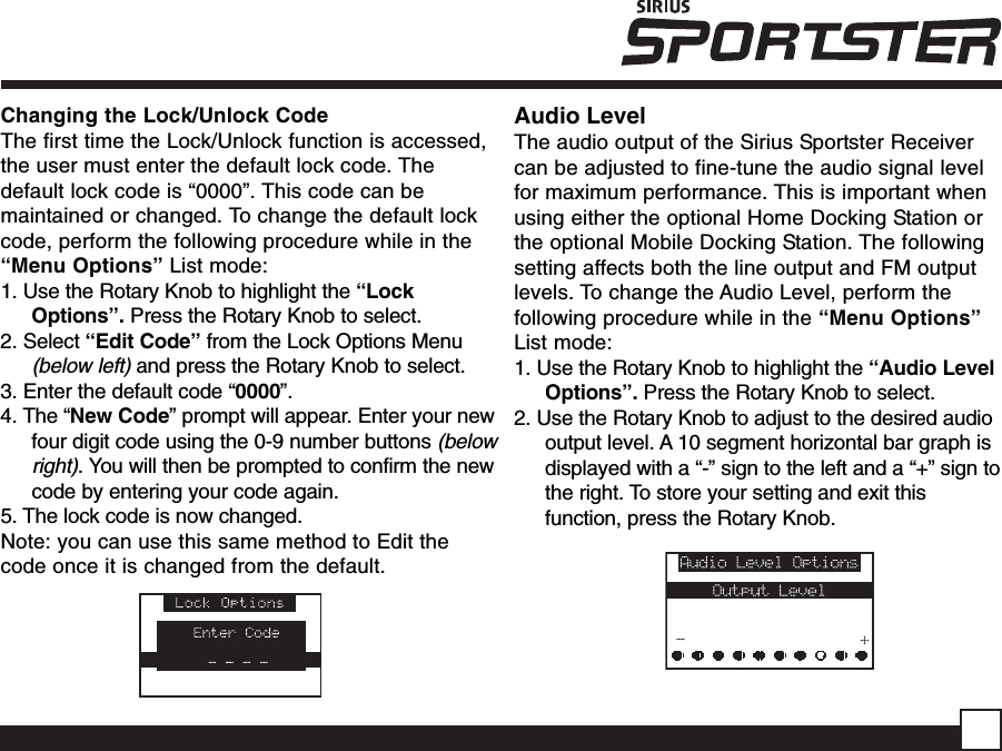 Changing the Lock/Unlock CodeThe first time the Lock/Unlock function is accessed,the user must enter the default lock code. Thedefault lock code is “0000”. This code can bemaintained or changed. To change the default lockcode, perform the following procedure while in the“Menu Options” List mode:1. Use the Rotary Knob to highlight the “LockOptions”. Press the Rotary Knob to select.2. Select “Edit Code” from the Lock Options Menu(below left) and press the Rotary Knob to select.3. Enter the default code “0000”.4. The “New Code” prompt will appear. Enter your newfour digit code using the 0-9 number buttons (belowright). You will then be prompted to confirm the newcode by entering your code again.5. The lock code is now changed.Note: you can use this same method to Edit thecode once it is changed from the default.Audio LevelThe audio output of the Sirius Sportster Receivercan be adjusted to fine-tune the audio signal levelfor maximum performance. This is important whenusing either the optional Home Docking Station orthe optional Mobile Docking Station. The followingsetting affects both the line output and FM outputlevels. To change the Audio Level, perform thefollowing procedure while in the “Menu Options”List mode:1. Use the Rotary Knob to highlight the “Audio LevelOptions”. Press the Rotary Knob to select.2. Use the Rotary Knob to adjust to the desired audiooutput level. A 10 segment horizontal bar graph isdisplayed with a “-” sign to the left and a “+” sign tothe right. To store your setting and exit thisfunction, press the Rotary Knob.