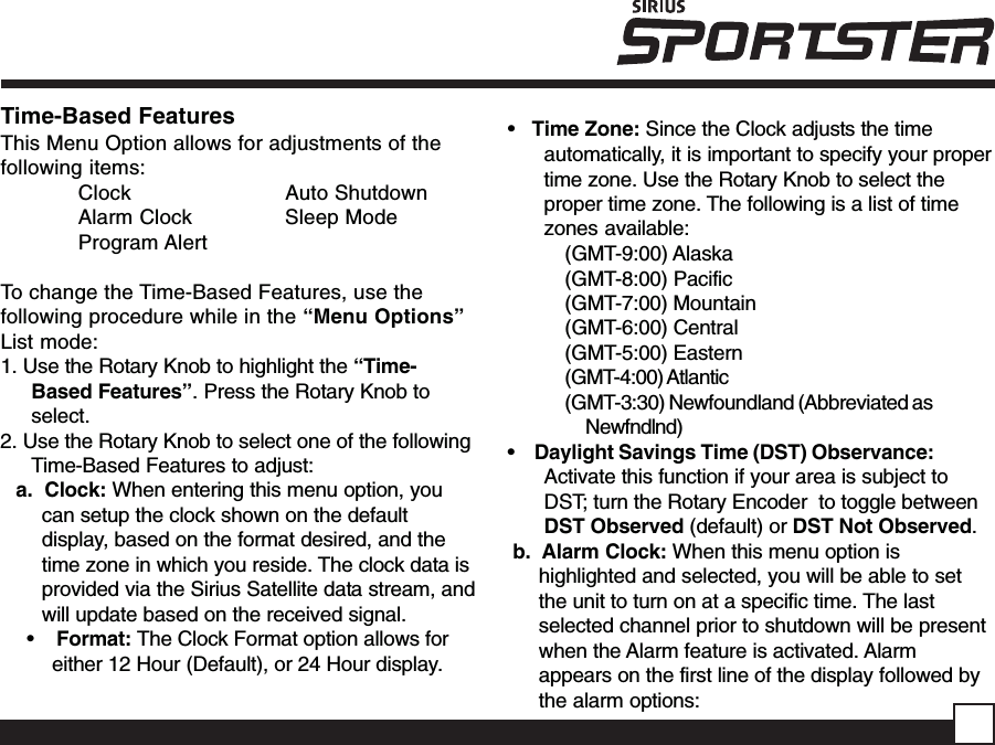 •   Time Zone: Since the Clock adjusts the timeautomatically, it is important to specify your propertime zone. Use the Rotary Knob to select theproper time zone. The following is a list of timezones available:(GMT-9:00) Alaska(GMT-8:00) Pacific(GMT-7:00) Mountain(GMT-6:00) Central(GMT-5:00) Eastern(GMT-4:00) Atlantic(GMT-3:30) Newfoundland (Abbreviated asNewfndlnd)•    Daylight Savings Time (DST) Observance:Activate this function if your area is subject toDST; turn the Rotary Encoder  to toggle betweenDST Observed (default) or DST Not Observed.b.  Alarm Clock: When this menu option ishighlighted and selected, you will be able to setthe unit to turn on at a specific time. The lastselected channel prior to shutdown will be presentwhen the Alarm feature is activated. Alarmappears on the first line of the display followed bythe alarm options:Time-Based FeaturesThis Menu Option allows for adjustments of thefollowing items:Clock Auto ShutdownAlarm Clock Sleep ModeProgram AlertTo change the Time-Based Features, use thefollowing procedure while in the “Menu Options”List mode:1. Use the Rotary Knob to highlight the “Time-Based Features”. Press the Rotary Knob toselect.2. Use the Rotary Knob to select one of the followingTime-Based Features to adjust:a.  Clock: When entering this menu option, youcan setup the clock shown on the defaultdisplay, based on the format desired, and thetime zone in which you reside. The clock data isprovided via the Sirius Satellite data stream, andwill update based on the received signal. •    Format: The Clock Format option allows foreither 12 Hour (Default), or 24 Hour display.