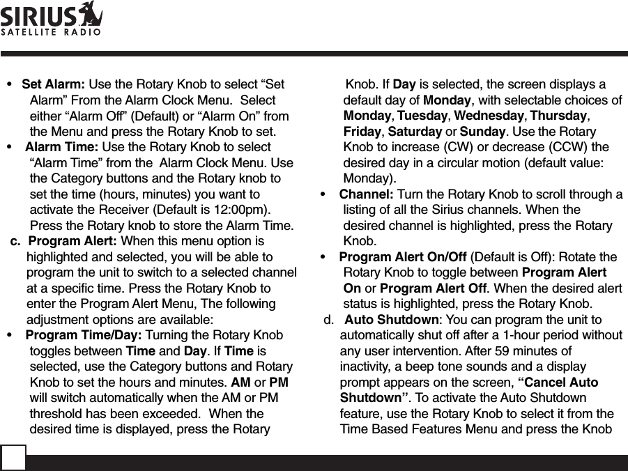 •   Set Alarm: Use the Rotary Knob to select “SetAlarm” From the Alarm Clock Menu.  Selecteither “Alarm Off” (Default) or “Alarm On” fromthe Menu and press the Rotary Knob to set.•    Alarm Time: Use the Rotary Knob to select“Alarm Time” from the  Alarm Clock Menu. Usethe Category buttons and the Rotary knob toset the time (hours, minutes) you want toactivate the Receiver (Default is 12:00pm).Press the Rotary knob to store the Alarm Time.c.  Program Alert: When this menu option ishighlighted and selected, you will be able toprogram the unit to switch to a selected channelat a specific time. Press the Rotary Knob toenter the Program Alert Menu, The followingadjustment options are available:•    Program Time/Day: Turning the Rotary Knobtoggles between Time and Day. If Time isselected, use the Category buttons and RotaryKnob to set the hours and minutes. AM or PMwill switch automatically when the AM or PMthreshold has been exceeded.  When thedesired time is displayed, press the Rotary       Knob. If Day is selected, the screen displays adefault day of Monday, with selectable choices ofMonday, Tuesday, Wednesday, Thursday,Friday, Saturday or Sunday. Use the RotaryKnob to increase (CW) or decrease (CCW) thedesired day in a circular motion (default value:Monday).•    Channel: Turn the Rotary Knob to scroll through alisting of all the Sirius channels. When thedesired channel is highlighted, press the RotaryKnob.•    Program Alert On/Off (Default is Off): Rotate theRotary Knob to toggle between Program AlertOn or Program Alert Off. When the desired alertstatus is highlighted, press the Rotary Knob.d.   Auto Shutdown: You can program the unit toautomatically shut off after a 1-hour period withoutany user intervention. After 59 minutes ofinactivity, a beep tone sounds and a displayprompt appears on the screen, “Cancel AutoShutdown”. To activate the Auto Shutdownfeature, use the Rotary Knob to select it from theTime Based Features Menu and press the Knob