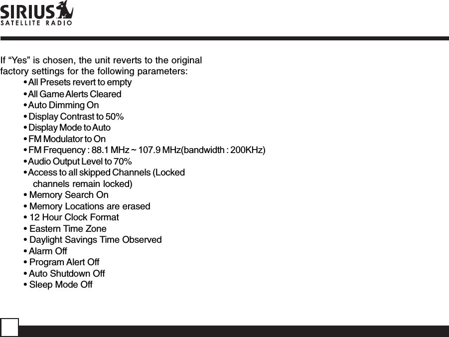 If “Yes” is chosen, the unit reverts to the originalfactory settings for the following parameters:• All Presets revert to empty• All Game Alerts Cleared• Auto Dimming On• Display Contrast to 50%• Display Mode to Auto• FM Modulator to On• FM Frequency : 88.1 MHz ~ 107.9 MHz(bandwidth : 200KHz)• Audio Output Level to 70%• Access to all skipped Channels (Lockedchannels remain locked)• Memory Search On• Memory Locations are erased• 12 Hour Clock Format• Eastern Time Zone• Daylight Savings Time Observed• Alarm Off• Program Alert Off• Auto Shutdown Off• Sleep Mode Off