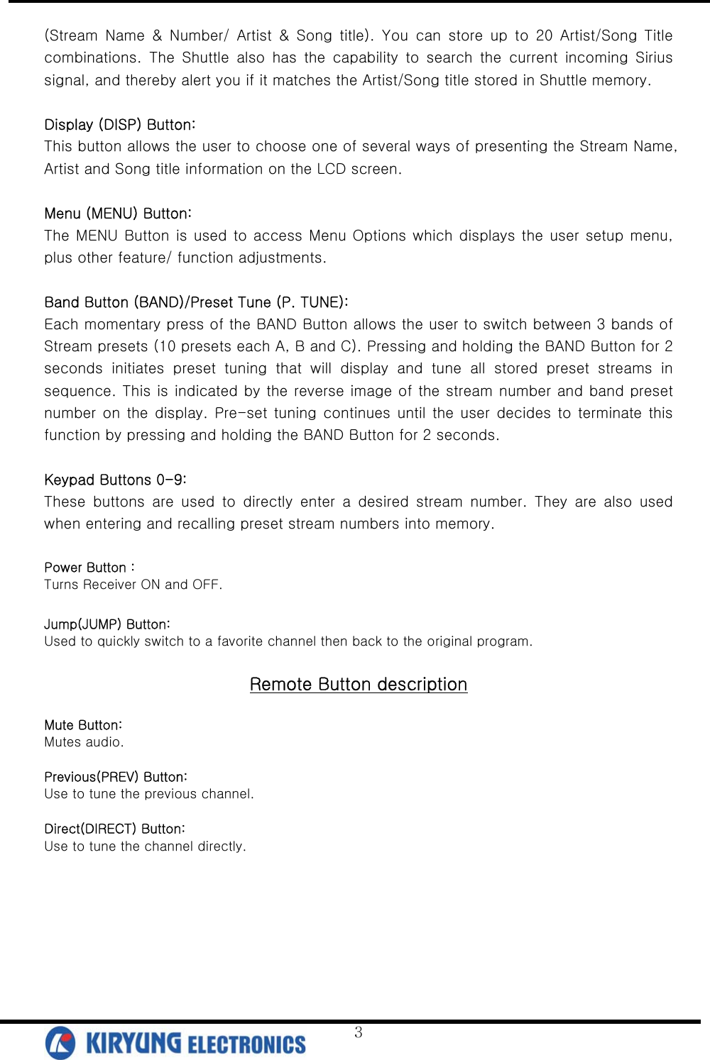   3(Stream Name &amp; Number/ Artist &amp; Song title). You can store up to 20 Artist/Song Title combinations.  The  Shuttle  also  has  the  capability  to  search  the  current  incoming  Sirius signal, and thereby alert you if it matches the Artist/Song title stored in Shuttle memory.    Display (DISP) Button: This button allows the user to choose one of several ways of presenting the Stream Name, Artist and Song title information on the LCD screen.  Menu (MENU) Button: The MENU Button is used to access Menu Options which displays the user  setup menu, plus other feature/ function adjustments.  Band Button (BAND)/Preset Tune (P. TUNE):   Each momentary press of the BAND Button allows the user to switch between 3 bands of Stream presets (10 presets each A, B and C). Pressing and holding the BAND Button for 2 seconds  initiates  preset  tuning  that  will  display  and  tune  all  stored  preset  streams  in sequence. This is indicated by the reverse image of the stream number and band preset number  on the  display.  Pre-set  tuning  continues  until the  user  decides to terminate this function by pressing and holding the BAND Button for 2 seconds.  Keypad Buttons 0-9: These  buttons  are  used  to  directly  enter  a  desired  stream  number.  They  are  also  used when entering and recalling preset stream numbers into memory.  Power Button :   Turns Receiver ON and OFF.  Jump(JUMP) Button:   Used to quickly switch to a favorite channel then back to the original program.  Remote Button description  Mute Button:   Mutes audio.  Previous(PREV) Button:   Use to tune the previous channel.  Direct(DIRECT) Button:   Use to tune the channel directly.      