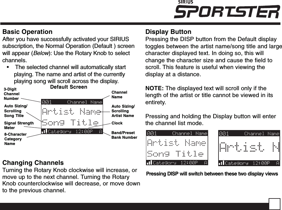 Display ButtonPressing the DISP button from the Default displaytoggles between the artist name/song title and largecharacter displayed text. In doing so, this willchange the character size and cause the field toscroll. This feature is useful when viewing thedisplay at a distance.NOTE: The displayed text will scroll only if thelength of the artist or title cannot be viewed in itsentirety.Pressing and holding the Display button will enterthe channel list mode.Pressing DISP will switch between these two display viewsChanging ChannelsTurning the Rotary Knob clockwise will increase, ormove up to the next channel. Turning the RotaryKnob counterclockwise will decrease, or move downto the previous channel.ChannelNameAuto Sizing/ScrollingArtist NameClockBand/PresetBank NumberDefault Screen3-DigitChannelNumberAuto Sizing/ScrollingSong Title8-CharacterCategoryNameBasic OperationAfter you have successfully activated your SIRIUSsubscription, the Normal Operation (Default ) screenwill appear (Below): Use the Rotary Knob to selectchannels.•    The selected channel will automatically startplaying. The name and artist of the currentlyplaying song will scroll across the display.Signal StrengthMeter
