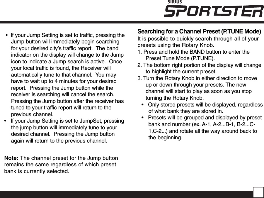  •  If your Jump Setting is set to traffic, pressing theJump button will immediately begin searchingfor your desired city’s traffic report.  The bandindicator on the display will change to the Jumpicon to indicate a Jump search is active.  Onceyour local traffic is found, the Receiver willautomatically tune to that channel.  You mayhave to wait up to 4 minutes for your desiredreport.  Pressing the Jump button while thereceiver is searching will cancel the search.Pressing the Jump button after the receiver hastuned to your traffic report will return to theprevious channel.•   If your Jump Setting is set to JumpSet, pressingthe jump button will immediately tune to yourdesired channel.  Pressing the Jump buttonagain will return to the previous channel.Note: The channel preset for the Jump buttonremains the same regardless of which presetbank is currently selected.Searching for a Channel Preset (P.TUNE Mode)It is possible to quickly search through all of yourpresets using the Rotary Knob.1. Press and hold the BAND button to enter thePreset Tune Mode (P.TUNE).2. The bottom right portion of the display will changeto highlight the current preset.3. Turn the Rotary Knob in either direction to moveup or down through your presets. The newchannel will start to play as soon as you stopturning the Rotary Knob.•   Only stored presets will be displayed, regardlessof what bank they are stored in.•   Presets will be grouped and displayed by presetbank and number (ex. A-1, A-2...B-1, B-2...C-1,C-2...) and rotate all the way around back tothe beginning.