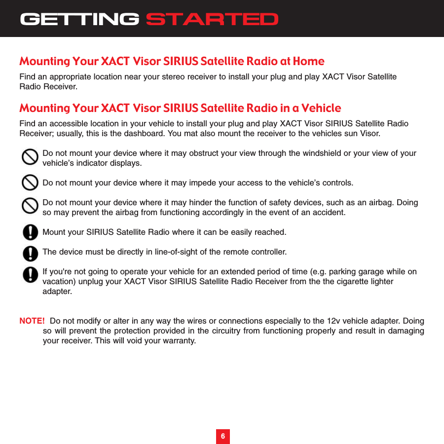 6GETTING STARTEDMounting Your XACT Visor SIRIUS Satellite Radio at HomeFind an appropriate location near your stereo receiver to install your plug and play XACT Visor SatelliteRadio Receiver.Mounting Your XACT Visor SIRIUS Satellite Radio in a VehicleFind an accessible location in your vehicle to install your plug and play XACT Visor SIRIUS Satellite RadioReceiver; usually, this is the dashboard. You mat also mount the receiver to the vehicles sun Visor.Do not mount your device where it may obstruct your view through the windshield or your view of yourvehicle’s indicator displays.Do not mount your device where it may impede your access to the vehicle’s controls.Do not mount your device where it may hinder the function of safety devices, such as an airbag. Doingso may prevent the airbag from functioning accordingly in the event of an accident.Mount your SIRIUS Satellite Radio where it can be easily reached.The device must be directly in line-of-sight of the remote controller.If you&apos;re not going to operate your vehicle for an extended period of time (e.g. parking garage while on vacation) unplug your XACT Visor SIRIUS Satellite Radio Receiver from the the cigarette lighter adapter.  NOTE! Do not modify or alter in any way the wires or connections especially to the 12v vehicle adapter. Doingso will prevent the protection provided in the circuitry from functioning properly and result in damagingyour receiver. This will void your warranty.6