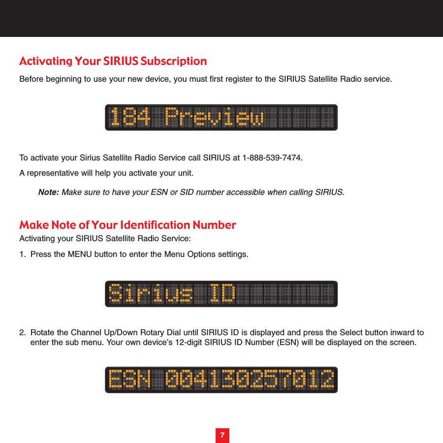 7Activating Your SIRIUS SubscriptionBefore beginning to use your new device, you must first register to the SIRIUS Satellite Radio service.To activate your Sirius Satellite Radio Service call SIRIUS at 1-888-539-7474. A representative will help you activate your unit.Note: Make sure to have your ESN or SID number accessible when calling SIRIUS.Make Note of Your Identification NumberActivating your SIRIUS Satellite Radio Service:1. Press the MENU button to enter the Menu Options settings.2. Rotate the Channel Up/Down Rotary Dial until SIRIUS ID is displayed and press the Select button inward to enter the sub menu. Your own device’s 12-digit SIRIUS ID Number (ESN) will be displayed on the screen.7