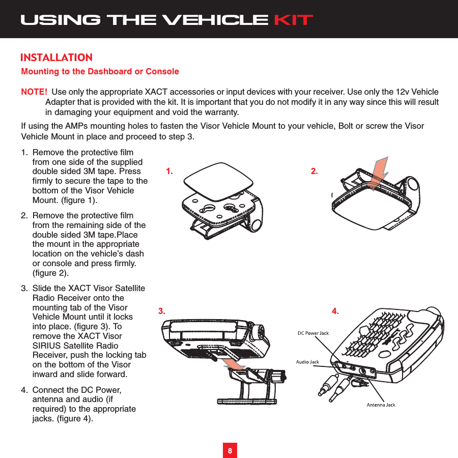 Mounting to the Dashboard or ConsoleNOTE! Use only the appropriate XACT accessories or input devices with your receiver. Use only the 12v VehicleAdapter that is provided with the kit. It is important that you do not modify it in any way since this will resultin damaging your equipment and void the warranty.If using the AMPs mounting holes to fasten the Visor Vehicle Mount to your vehicle, Bolt or screw the VisorVehicle Mount in place and proceed to step 3.1. Remove the protective film from one side of the supplied double sided 3M tape. Press firmly to secure the tape to thebottom of the Visor Vehicle Mount. (figure 1). 2. Remove the protective filmfrom the remaining side of the double sided 3M tape.Place the mount in the appropriate location on the vehicle’s dash or console and press firmly. (figure 2). 3. Slide the XACT Visor Satellite Radio Receiver onto the mounting tab of the Visor Vehicle Mount until it locks into place. (figure 3). To remove the XACT Visor SIRIUS Satellite Radio Receiver, push the locking tabon the bottom of the Visor inward and slide forward.4. Connect the DC Power, antenna and audio (if required) to the appropriate jacks. (figure 4). USING THE VEHICLE KIT8INSTALLATION1. 2.3. 4.