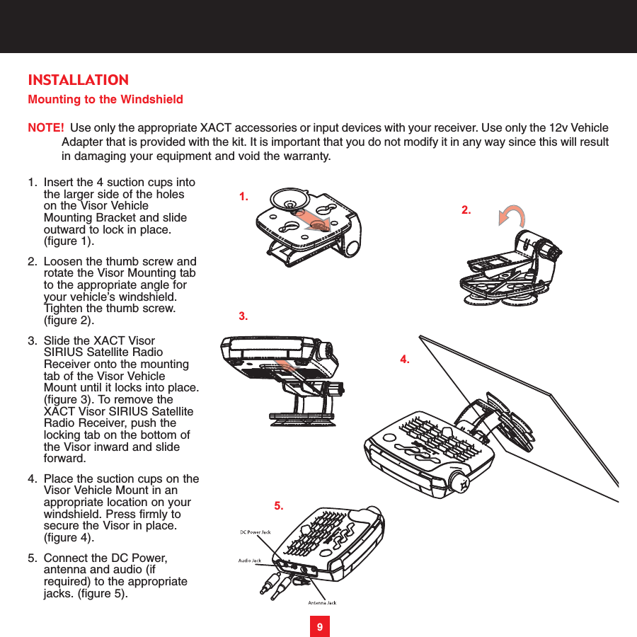 Mounting to the WindshieldNOTE! Use only the appropriate XACT accessories or input devices with your receiver. Use only the 12v VehicleAdapter that is provided with the kit. It is important that you do not modify it in any way since this will resultin damaging your equipment and void the warranty.1. Insert the 4 suction cups into the larger side of the holes on the Visor Vehicle Mounting Bracket and slide outward to lock in place. (figure 1). 2. Loosen the thumb screw androtate the Visor Mounting tab to the appropriate angle for your vehicle’s windshield. Tighten the thumb screw. (figure 2). 3. Slide the XACT Visor SIRIUS Satellite Radio Receiver onto the mounting tab of the Visor Vehicle Mount until it locks into place.(figure 3). To remove the XACT Visor SIRIUS Satellite Radio Receiver, push the locking tab on the bottom of the Visor inward and slide forward.4. Place the suction cups on theVisor Vehicle Mount in an appropriate location on your windshield. Press firmly to secure the Visor in place. (figure 4). 5. Connect the DC Power, antenna and audio (if required) to the appropriate jacks. (figure 5). 9INSTALLATION1.2.4.3.5.