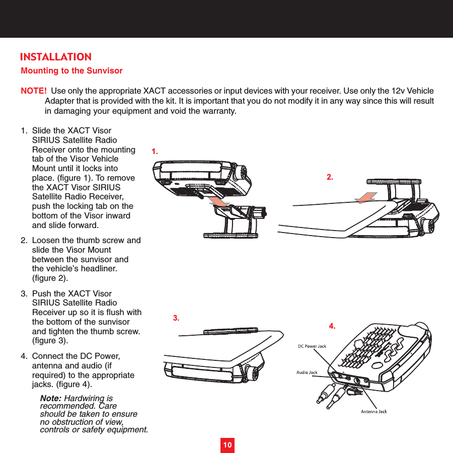 Mounting to the SunvisorNOTE! Use only the appropriate XACT accessories or input devices with your receiver. Use only the 12v VehicleAdapter that is provided with the kit. It is important that you do not modify it in any way since this will resultin damaging your equipment and void the warranty.1. Slide the XACT Visor SIRIUS Satellite Radio Receiver onto the mounting tab of the Visor Vehicle Mount until it locks into place. (figure 1). To remove the XACT Visor SIRIUS Satellite Radio Receiver, push the locking tab on the bottom of the Visor inward and slide forward.2. Loosen the thumb screw andslide the Visor Mount between the sunvisor and the vehicle’s headliner. (figure 2). 3. Push the XACT Visor SIRIUS Satellite Radio Receiver up so it is flush withthe bottom of the sunvisor and tighten the thumb screw.(figure 3). 4. Connect the DC Power, antenna and audio (if required) to the appropriate jacks. (figure 4). Note: Hardwiring is recommended. Care should be taken to ensure no obstruction of view, controls or safety equipment. 10INSTALLATION3.1.2.4.