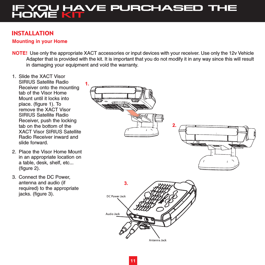 11IF YOU HAVE PURCHASED THEHOME KITMounting in your HomeNOTE! Use only the appropriate XACT accessories or input devices with your receiver. Use only the 12v VehicleAdapter that is provided with the kit. It is important that you do not modify it in any way since this will resultin damaging your equipment and void the warranty.1. Slide the XACT Visor SIRIUS Satellite Radio Receiver onto the mounting tab of the Visor Home Mount until it locks into place. (figure 1). To remove the XACT Visor SIRIUS Satellite Radio Receiver, push the locking tab on the bottom of the XACT Visor SIRIUS Satellite Radio Receiver inward and slide forward.2. Place the Visor Home Mountin an appropriate location on a table, desk, shelf, etc...(figure 2). 3. Connect the DC Power, antenna and audio (if required) to the appropriate jacks. (figure 3). INSTALLATION1.2.3.