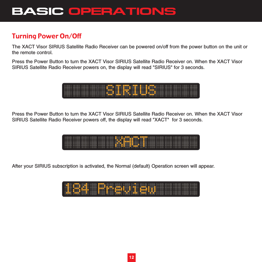 BASIC OPERATIONSTurning Power On/OffThe XACT Visor SIRIUS Satellite Radio Receiver can be powered on/off from the power button on the unit orthe remote control.Press the Power Button to turn the XACT Visor SIRIUS Satellite Radio Receiver on. When the XACT VisorSIRIUS Satellite Radio Receiver powers on, the display will read &quot;SIRIUS&quot; for 3 seconds.Press the Power Button to turn the XACT Visor SIRIUS Satellite Radio Receiver on. When the XACT VisorSIRIUS Satellite Radio Receiver powers off, the display will read &quot;XACT&quot;  for 3 seconds.After your SIRIUS subscription is activated, the Normal (default) Operation screen will appear.12