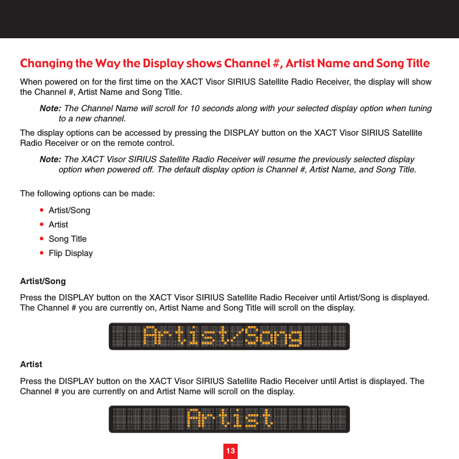 Changing the Way the Display shows Channel #, Artist Name and Song TitleWhen powered on for the first time on the XACT Visor SIRIUS Satellite Radio Receiver, the display will showthe Channel #, Artist Name and Song Title.Note: The Channel Name will scroll for 10 seconds along with your selected display option when tuning to a new channel.The display options can be accessed by pressing the DISPLAY button on the XACT Visor SIRIUS SatelliteRadio Receiver or on the remote control. Note: The XACT Visor SIRIUS Satellite Radio Receiver will resume the previously selected display option when powered off. The default display option is Channel #, Artist Name, and Song Title.The following options can be made:•Artist/Song•Artist•Song Title•Flip DisplayArtist/SongPress the DISPLAY button on the XACT Visor SIRIUS Satellite Radio Receiver until Artist/Song is displayed.The Channel # you are currently on, Artist Name and Song Title will scroll on the display.ArtistPress the DISPLAY button on the XACT Visor SIRIUS Satellite Radio Receiver until Artist is displayed. TheChannel # you are currently on and Artist Name will scroll on the display.13