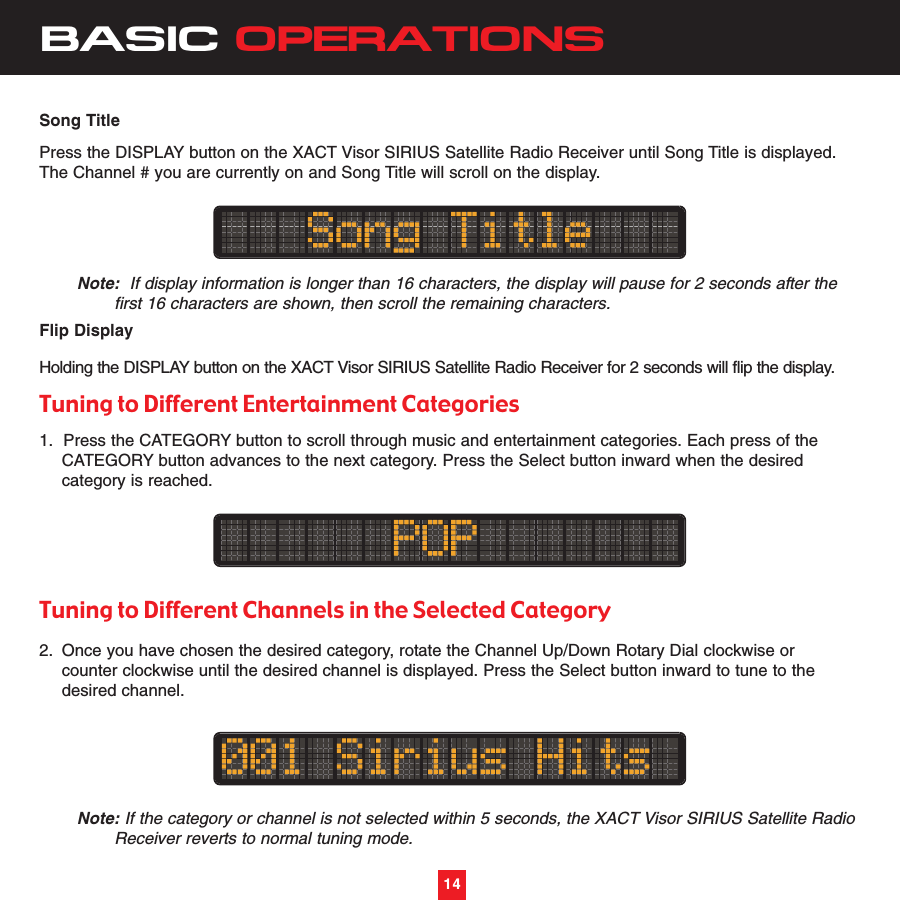 14BASIC OPERATIONS14Song TitlePress the DISPLAY button on the XACT Visor SIRIUS Satellite Radio Receiver until Song Title is displayed.The Channel # you are currently on and Song Title will scroll on the display.Note: If display information is longer than 16 characters, the display will pause for 2 seconds after the first 16 characters are shown, then scroll the remaining characters.Flip DisplayHolding the DISPLAY button on the XACT Visor SIRIUS Satellite Radio Receiver for 2 seconds will flip the display.Tuning to Different Entertainment Categories1.  Press the CATEGORY button to scroll through music and entertainment categories. Each press of the CATEGORY button advances to the next category. Press the Select button inward when the desired category is reached. Tuning to Different Channels in the Selected Category2. Once you have chosen the desired category, rotate the Channel Up/Down Rotary Dial clockwise or counter clockwise until the desired channel is displayed. Press the Select button inward to tune to the desired channel.Note: If the category or channel is not selected within 5 seconds, the XACT Visor SIRIUS Satellite Radio Receiver reverts to normal tuning mode.