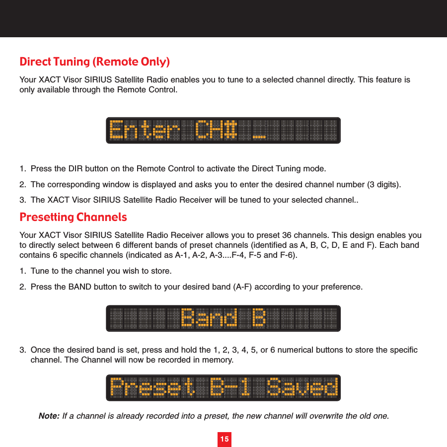 15Direct Tuning (Remote Only)Your XACT Visor SIRIUS Satellite Radio enables you to tune to a selected channel directly. This feature isonly available through the Remote Control.1. Press the DIR button on the Remote Control to activate the Direct Tuning mode.2. The corresponding window is displayed and asks you to enter the desired channel number (3 digits).3. The XACT Visor SIRIUS Satellite Radio Receiver will be tuned to your selected channel..Presetting Channels Your XACT Visor SIRIUS Satellite Radio Receiver allows you to preset 36 channels. This design enables youto directly select between 6 different bands of preset channels (identified as A, B, C, D, E and F). Each bandcontains 6 specific channels (indicated as A-1, A-2, A-3....F-4, F-5 and F-6).1. Tune to the channel you wish to store.2. Press the BAND button to switch to your desired band (A-F) according to your preference.3. Once the desired band is set, press and hold the 1, 2, 3, 4, 5, or 6 numerical buttons to store the specific channel. The Channel will now be recorded in memory.Note: If a channel is already recorded into a preset, the new channel will overwrite the old one.15