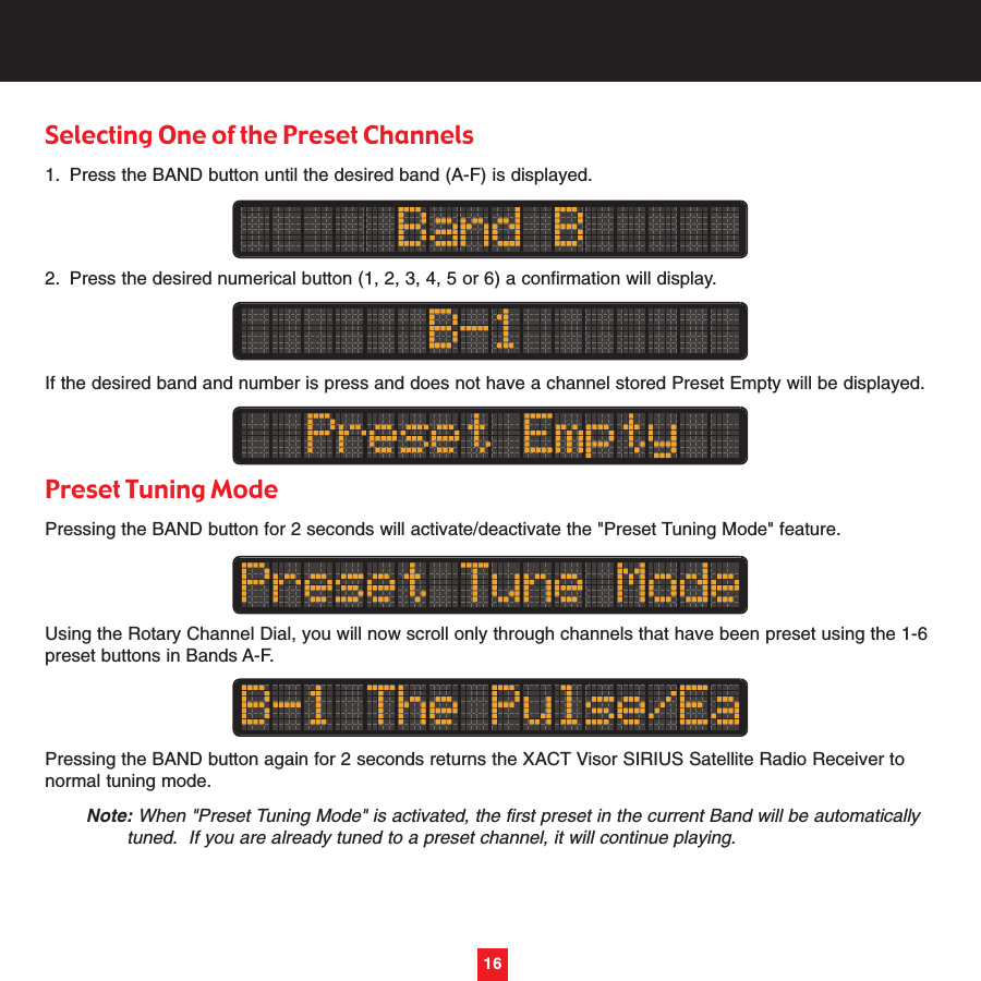 Selecting One of the Preset Channels 1. Press the BAND button until the desired band (A-F) is displayed.2. Press the desired numerical button (1, 2, 3, 4, 5 or 6) a confirmation will display.If the desired band and number is press and does not have a channel stored Preset Empty will be displayed.Preset Tuning Mode Pressing the BAND button for 2 seconds will activate/deactivate the &quot;Preset Tuning Mode&quot; feature.Using the Rotary Channel Dial, you will now scroll only through channels that have been preset using the 1-6preset buttons in Bands A-F.Pressing the BAND button again for 2 seconds returns the XACT Visor SIRIUS Satellite Radio Receiver tonormal tuning mode.Note: When &quot;Preset Tuning Mode&quot; is activated, the first preset in the current Band will be automatically tuned.  If you are already tuned to a preset channel, it will continue playing.16