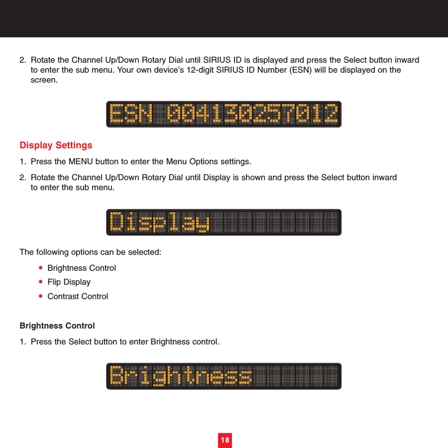 18182. Rotate the Channel Up/Down Rotary Dial until SIRIUS ID is displayed and press the Select button inward to enter the sub menu. Your own device’s 12-digit SIRIUS ID Number (ESN) will be displayed on the screen.Display Settings1. Press the MENU button to enter the Menu Options settings.2. Rotate the Channel Up/Down Rotary Dial until Display is shown and press the Select button inward to enter the sub menu. The following options can be selected:•Brightness Control•Flip Display•Contrast ControlBrightness Control1. Press the Select button to enter Brightness control.