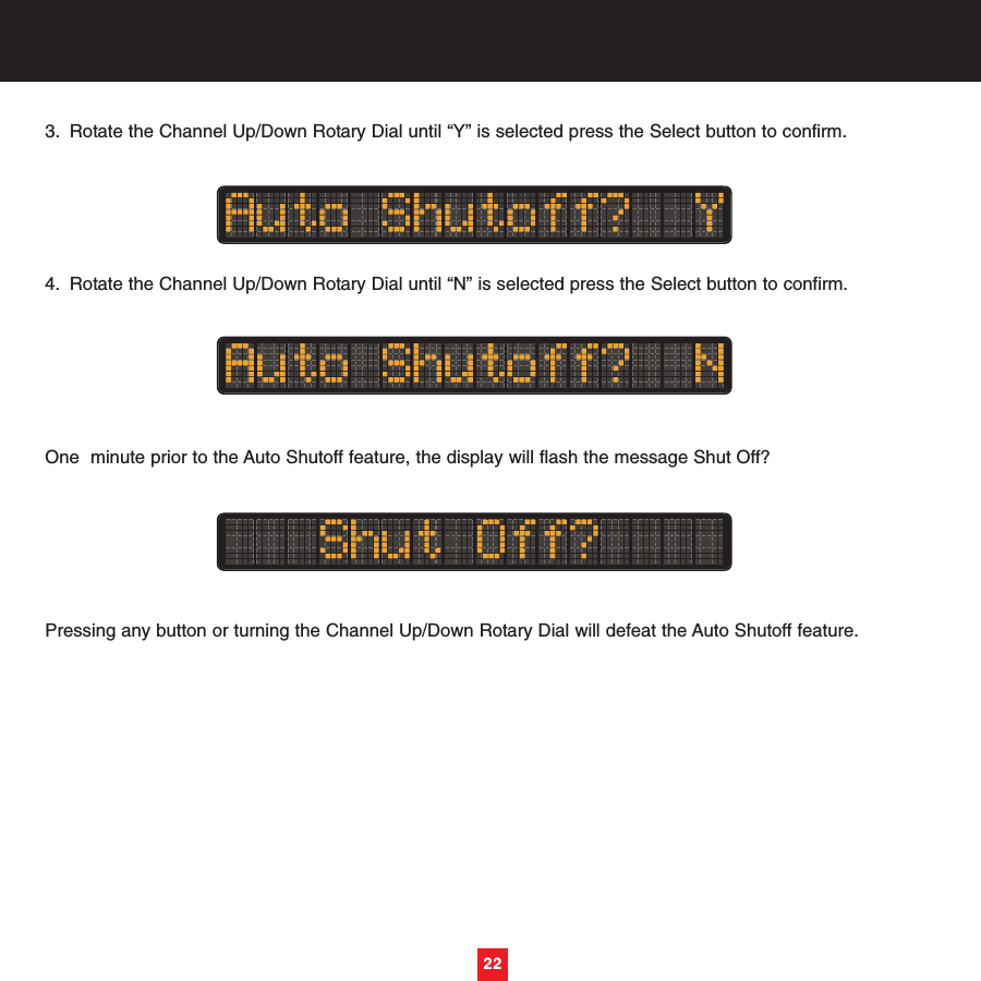 3. Rotate the Channel Up/Down Rotary Dial until “Y” is selected press the Select button to confirm.4. Rotate the Channel Up/Down Rotary Dial until “N” is selected press the Select button to confirm.One  minute prior to the Auto Shutoff feature, the display will flash the message Shut Off?Pressing any button or turning the Channel Up/Down Rotary Dial will defeat the Auto Shutoff feature.22