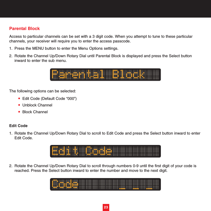 23Parental BlockAccess to particular channels can be set with a 3 digit code. When you attempt to tune to these particularchannels, your receiver will require you to enter the access passcode.1. Press the MENU button to enter the Menu Options settings.2. Rotate the Channel Up/Down Rotary Dial until Parental Block is displayed and press the Select button inward to enter the sub menu. The following options can be selected:•Edit Code (Default Code “000”)•Unblock Channel•Block ChannelEdit Code1. Rotate the Channel Up/Down Rotary Dial to scroll to Edit Code and press the Select button inward to enter Edit Code.2. Rotate the Channel Up/Down Rotary Dial to scroll through numbers 0-9 until the first digit of your code is reached. Press the Select button inward to enter the number and move to the next digit.