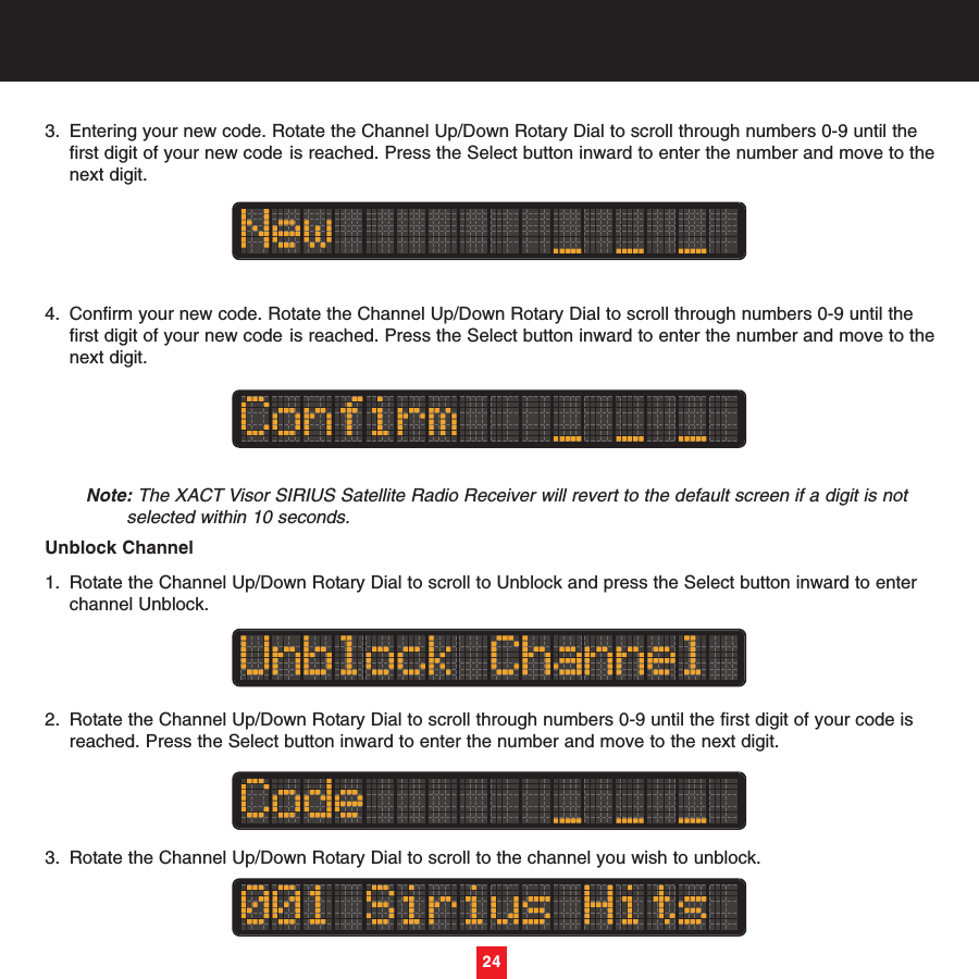 243. Entering your new code. Rotate the Channel Up/Down Rotary Dial to scroll through numbers 0-9 until the first digit of your new code is reached. Press the Select button inward to enter the number and move to thenext digit.4. Confirm your new code. Rotate the Channel Up/Down Rotary Dial to scroll through numbers 0-9 until the first digit of your new code is reached. Press the Select button inward to enter the number and move to thenext digit.Note: The XACT Visor SIRIUS Satellite Radio Receiver will revert to the default screen if a digit is not selected within 10 seconds.Unblock Channel1. Rotate the Channel Up/Down Rotary Dial to scroll to Unblock and press the Select button inward to enter channel Unblock.2. Rotate the Channel Up/Down Rotary Dial to scroll through numbers 0-9 until the first digit of your code is reached. Press the Select button inward to enter the number and move to the next digit.3. Rotate the Channel Up/Down Rotary Dial to scroll to the channel you wish to unblock.