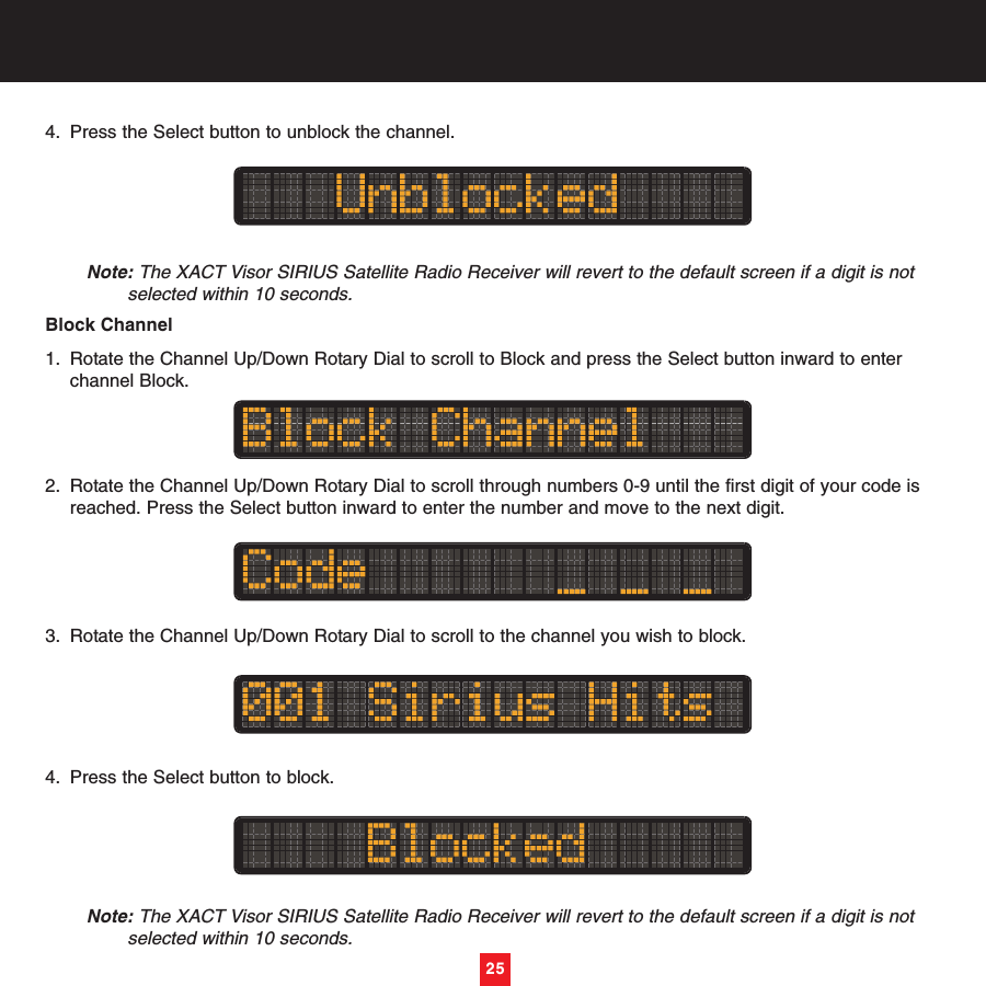 4. Press the Select button to unblock the channel. Note: The XACT Visor SIRIUS Satellite Radio Receiver will revert to the default screen if a digit is not selected within 10 seconds.Block Channel1. Rotate the Channel Up/Down Rotary Dial to scroll to Block and press the Select button inward to enter channel Block.2. Rotate the Channel Up/Down Rotary Dial to scroll through numbers 0-9 until the first digit of your code is reached. Press the Select button inward to enter the number and move to the next digit.3. Rotate the Channel Up/Down Rotary Dial to scroll to the channel you wish to block.4. Press the Select button to block. Note: The XACT Visor SIRIUS Satellite Radio Receiver will revert to the default screen if a digit is not selected within 10 seconds.25