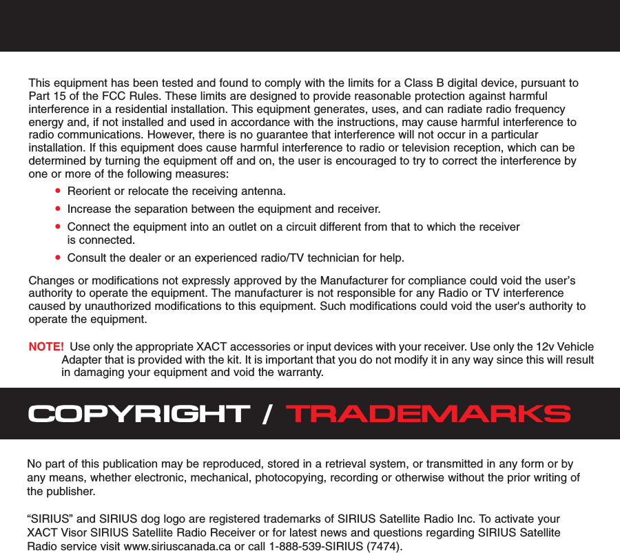 This equipment has been tested and found to comply with the limits for a Class B digital device, pursuant toPart 15 of the FCC Rules. These limits are designed to provide reasonable protection against harmfulinterference in a residential installation. This equipment generates, uses, and can radiate radio frequencyenergy and, if not installed and used in accordance with the instructions, may cause harmful interference toradio communications. However, there is no guarantee that interference will not occur in a particularinstallation. If this equipment does cause harmful interference to radio or television reception, which can bedetermined by turning the equipment off and on, the user is encouraged to try to correct the interference byone or more of the following measures:•Reorient or relocate the receiving antenna.•Increase the separation between the equipment and receiver.•Connect the equipment into an outlet on a circuit different from that to which the receiveris connected.•Consult the dealer or an experienced radio/TV technician for help.Changes or modifications not expressly approved by the Manufacturer for compliance could void the user’sauthority to operate the equipment. The manufacturer is not responsible for any Radio or TV interferencecaused by unauthorized modifications to this equipment. Such modifications could void the user&apos;s authority tooperate the equipment.NOTE! Use only the appropriate XACT accessories or input devices with your receiver. Use only the 12v VehicleAdapter that is provided with the kit. It is important that you do not modify it in any way since this will resultin damaging your equipment and void the warranty.COPYRIGHT / TRADEMARKSNo part of this publication may be reproduced, stored in a retrieval system, or transmitted in any form or byany means, whether electronic, mechanical, photocopying, recording or otherwise without the prior writing ofthe publisher.“SIRIUS” and SIRIUS dog logo are registered trademarks of SIRIUS Satellite Radio Inc. To activate yourXACT Visor SIRIUS Satellite Radio Receiver or for latest news and questions regarding SIRIUS SatelliteRadio service visit www.siriuscanada.ca or call 1-888-539-SIRIUS (7474).  