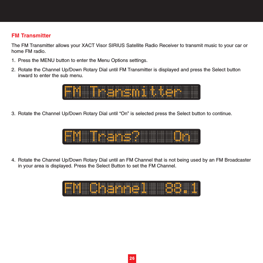 26FM Transmitter The FM Transmitter allows your XACT Visor SIRIUS Satellite Radio Receiver to transmit music to your car orhome FM radio. 1. Press the MENU button to enter the Menu Options settings.2. Rotate the Channel Up/Down Rotary Dial until FM Transmitter is displayed and press the Select button inward to enter the sub menu. 3. Rotate the Channel Up/Down Rotary Dial until “On” is selected press the Select button to continue.4. Rotate the Channel Up/Down Rotary Dial until an FM Channel that is not being used by an FM Broadcasterin your area is displayed. Press the Select Button to set the FM Channel.26