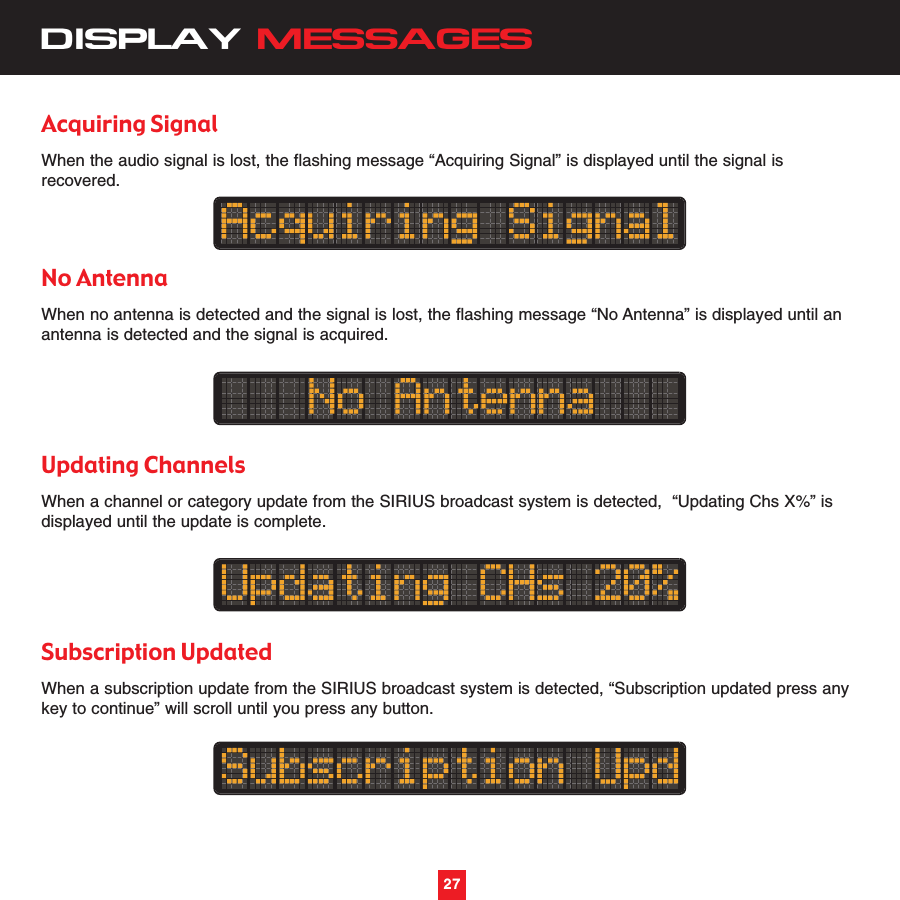 27DISPLAY MESSAGESAcquiring SignalWhen the audio signal is lost, the flashing message “Acquiring Signal” is displayed until the signal isrecovered.No AntennaWhen no antenna is detected and the signal is lost, the flashing message “No Antenna” is displayed until anantenna is detected and the signal is acquired.Updating ChannelsWhen a channel or category update from the SIRIUS broadcast system is detected,  “Updating Chs X%” isdisplayed until the update is complete.Subscription UpdatedWhen a subscription update from the SIRIUS broadcast system is detected, “Subscription updated press anykey to continue” will scroll until you press any button.27