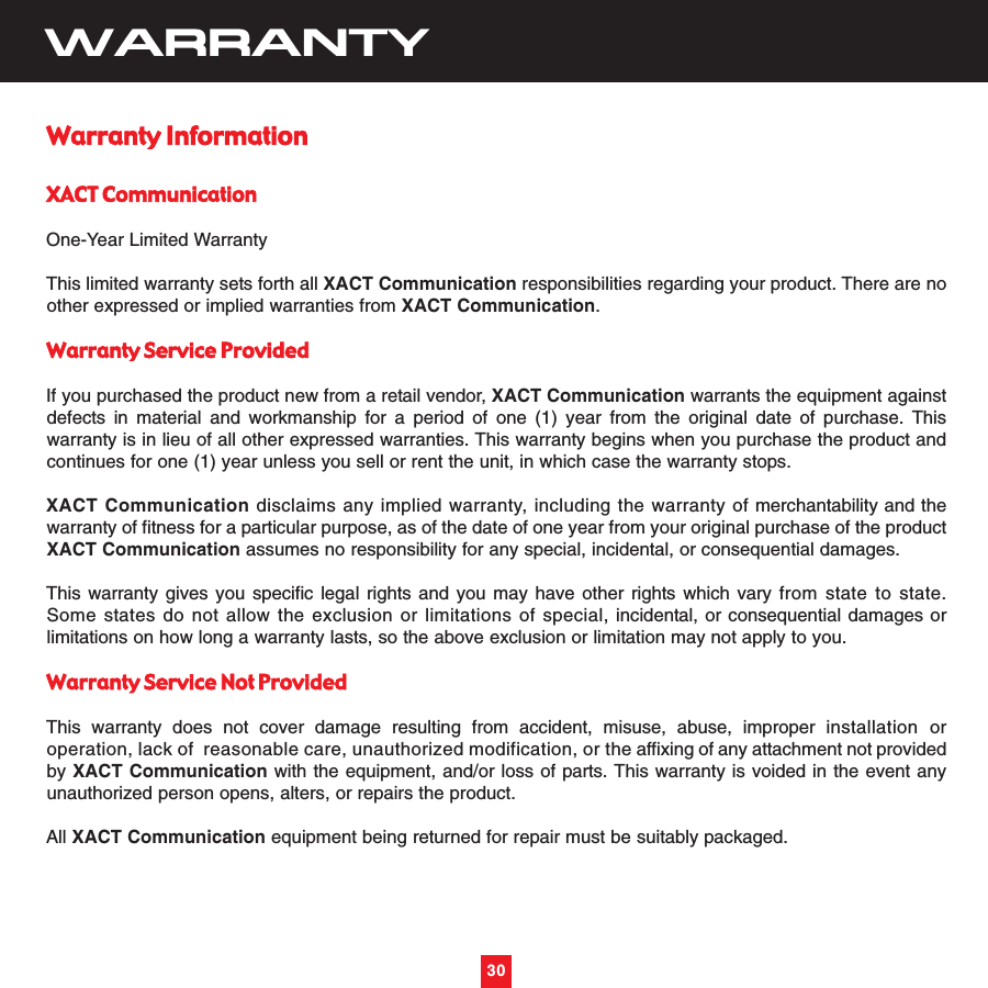 30WARRANTYWarranty InformationXACT CommunicationOne-Year Limited WarrantyThis limited warranty sets forth all XACT Communication responsibilities regarding your product. There are noother expressed or implied warranties from XACT Communication.Warranty Service ProvidedIf you purchased the product new from a retail vendor, XACT Communication warrants the equipment againstdefects in material and workmanship for a period of one (1) year from the original date of purchase. Thiswarranty is in lieu of all other expressed warranties. This warranty begins when you purchase the product andcontinues for one (1) year unless you sell or rent the unit, in which case the warranty stops.XACT Communication disclaims any implied warranty, including the warranty of merchantability and thewarranty of fitness for a particular purpose, as of the date of one year from your original purchase of the productXACT Communication assumes no responsibility for any special, incidental, or consequential damages.This warranty gives you specific legal rights and you may have other rights which vary from state to state.Some states do not allow the exclusion or limitations of special, incidental, or consequential damages orlimitations on how long a warranty lasts, so the above exclusion or limitation may not apply to you.Warranty Service Not ProvidedThis warranty does not cover damage resulting from accident, misuse, abuse, improper installation oroperation, lack of  reasonable care, unauthorized modification, or the affixing of any attachment not providedby XACT Communication with the equipment, and/or loss of parts. This warranty is voided in the event anyunauthorized person opens, alters, or repairs the product.All XACT Communication equipment being returned for repair must be suitably packaged.