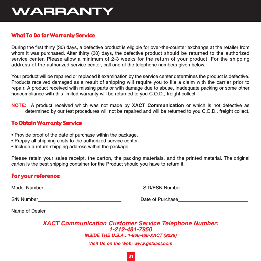 31WARRANTYWhat To Do for Warranty ServiceDuring the first thirty (30) days, a defective product is eligible for over-the-counter exchange at the retailer fromwhom it was purchased. After thirty (30) days, the defective product should be returned to the authorizedservice center. Please allow a minimum of 2-3 weeks for the return of your product. For the shippingaddress of the authorized service center, call one of the telephone numbers given below.Your product will be repaired or replaced if examination by the service center determines the product is defective.Products received damaged as a result of shipping will require you to file a claim with the carrier prior torepair. A product received with missing parts or with damage due to abuse, inadequate packing or some othernoncompliance with this limited warranty will be returned to you C.O.D., freight collect.NOTE: A product received which was not made by XACT Communication or which is not defective asdetermined by our test procedures will not be repaired and will be returned to you C.O.D., freight collect.To Obtain Warranty Service• Provide proof of the date of purchase within the package.• Prepay all shipping costs to the authorized service center.• Include a return shipping address within the package.Please retain your sales receipt, the carton, the packing materials, and the printed material. The originalcarton is the best shipping container for the Product should you have to return it.For your reference:Model Number______________________________             SID/ESN Number_________________________S/N Number_______________________________             Date of Purchase__________________________Name of Dealer_____________________________XACT Communication Customer Service Telephone Number:1-212-481-7950INSIDE THE U.S.A.: 1-866-466-XACT (9228)Visit Us on the Web: www.getxact.com31