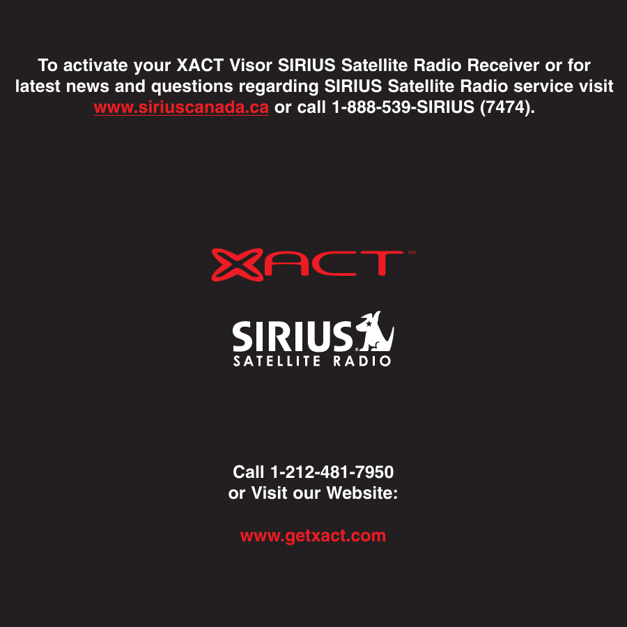 Call 1-212-481-7950or Visit our Website:www.getxact.comTo activate your XACT Visor SIRIUS Satellite Radio Receiver or forlatest news and questions regarding SIRIUS Satellite Radio service visitwww.siriuscanada.ca or call 1-888-539-SIRIUS (7474).