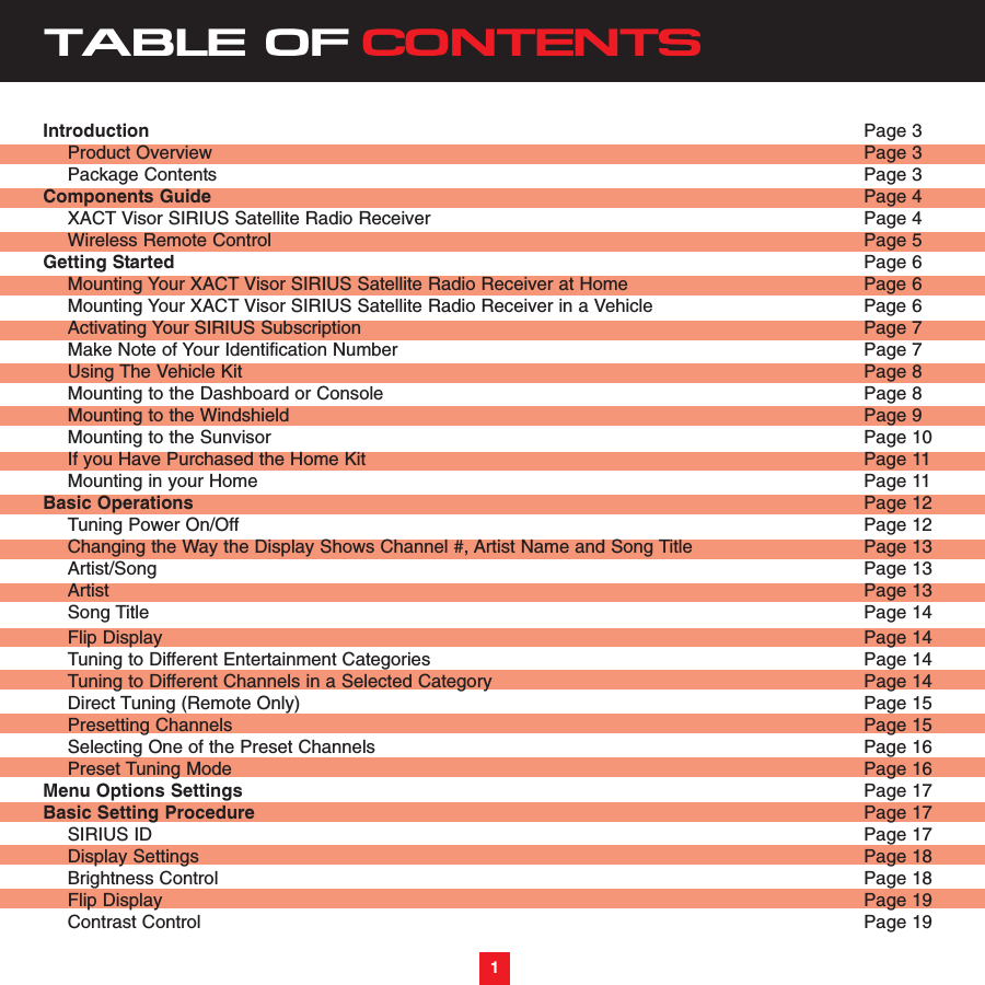 TABLE OF CONTENTSIntroduction Page 3Product Overview  Page 3Package Contents Page 3Components Guide Page 4XACT Visor SIRIUS Satellite Radio Receiver Page 4Wireless Remote Control Page 5Getting Started  Page 6Mounting Your XACT Visor SIRIUS Satellite Radio Receiver at Home  Page 6 Mounting Your XACT Visor SIRIUS Satellite Radio Receiver in a Vehicle  Page 6Activating Your SIRIUS Subscription Page 7Make Note of Your Identification Number Page 7Using The Vehicle Kit Page 8Mounting to the Dashboard or Console Page 8Mounting to the Windshield Page 9Mounting to the Sunvisor Page 10If you Have Purchased the Home Kit Page 11Mounting in your Home Page 11Basic Operations Page 12Tuning Power On/Off Page 12Changing the Way the Display Shows Channel #, Artist Name and Song Title Page 13Artist/Song Page 13Artist Page 13Song Title Page 14Flip Display Page 14Tuning to Different Entertainment Categories  Page 14Tuning to Different Channels in a Selected Category Page 14Direct Tuning (Remote Only) Page 15Presetting Channels Page 15Selecting One of the Preset Channels Page 16Preset Tuning Mode Page 16Menu Options Settings Page 17Basic Setting Procedure Page 17SIRIUS ID Page 17Display Settings Page 18Brightness Control Page 18Flip Display Page 19Contrast Control Page 191